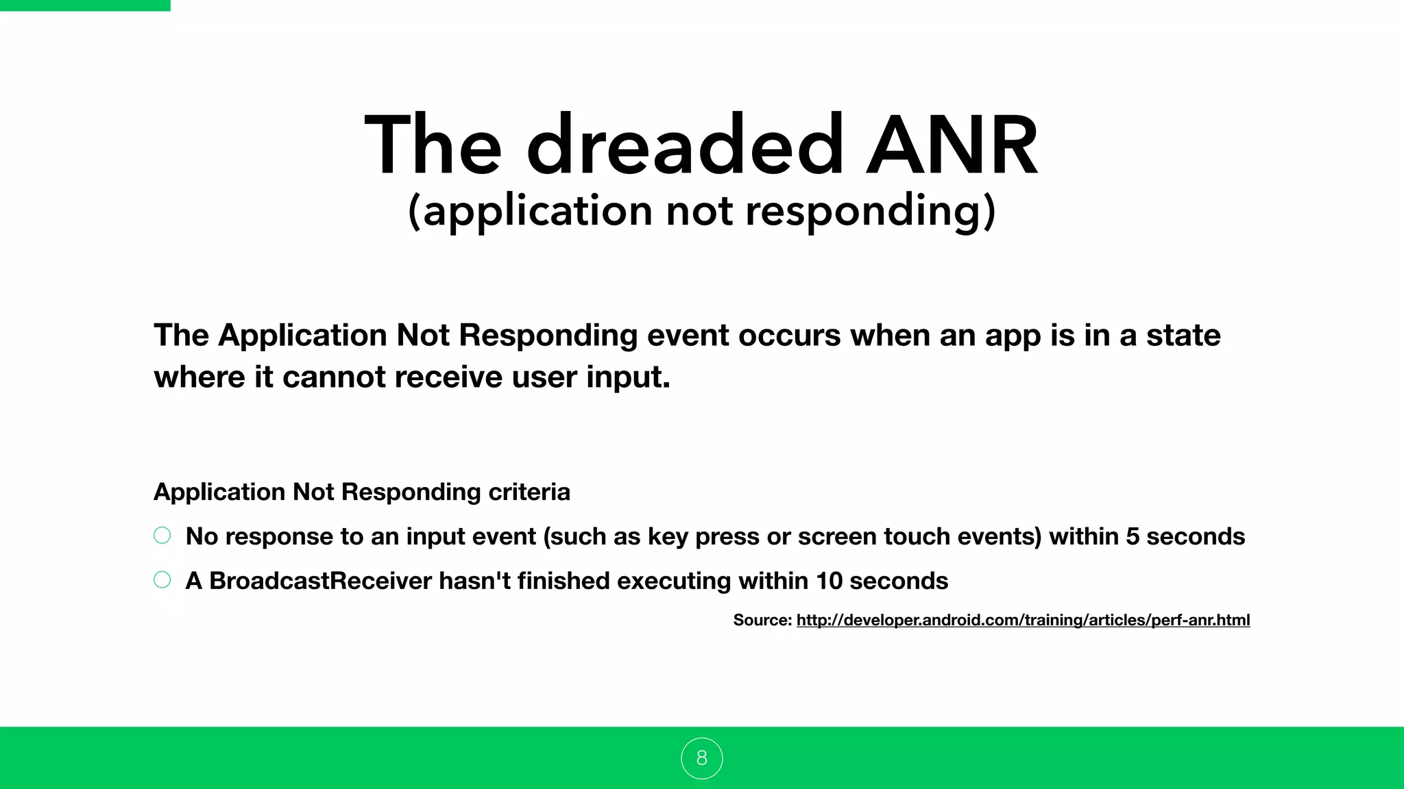 The dreaded ANR
(application not responding)
The Application Not Responding event occurs when an app is in a state
where it cannot receive user input.
8
Application Not Responding criteria
No response to an input event (such as key press or screen touch events) within 5 seconds
A BroadcastReceiver hasn't ﬁnished executing within 10 seconds
Source: http://developer.android.com/training/articles/perf-anr.html
 