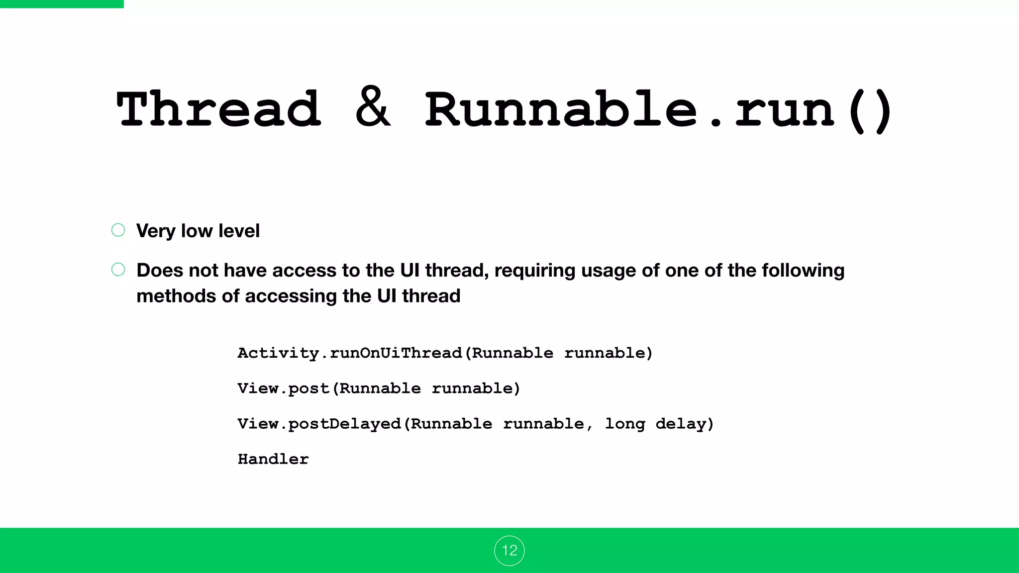 Thread & Runnable.run()
Very low level
Does not have access to the UI thread, requiring usage of one of the following
methods of accessing the UI thread
12
Activity.runOnUiThread(Runnable runnable)
View.post(Runnable runnable)
View.postDelayed(Runnable runnable, long delay)
Handler
 