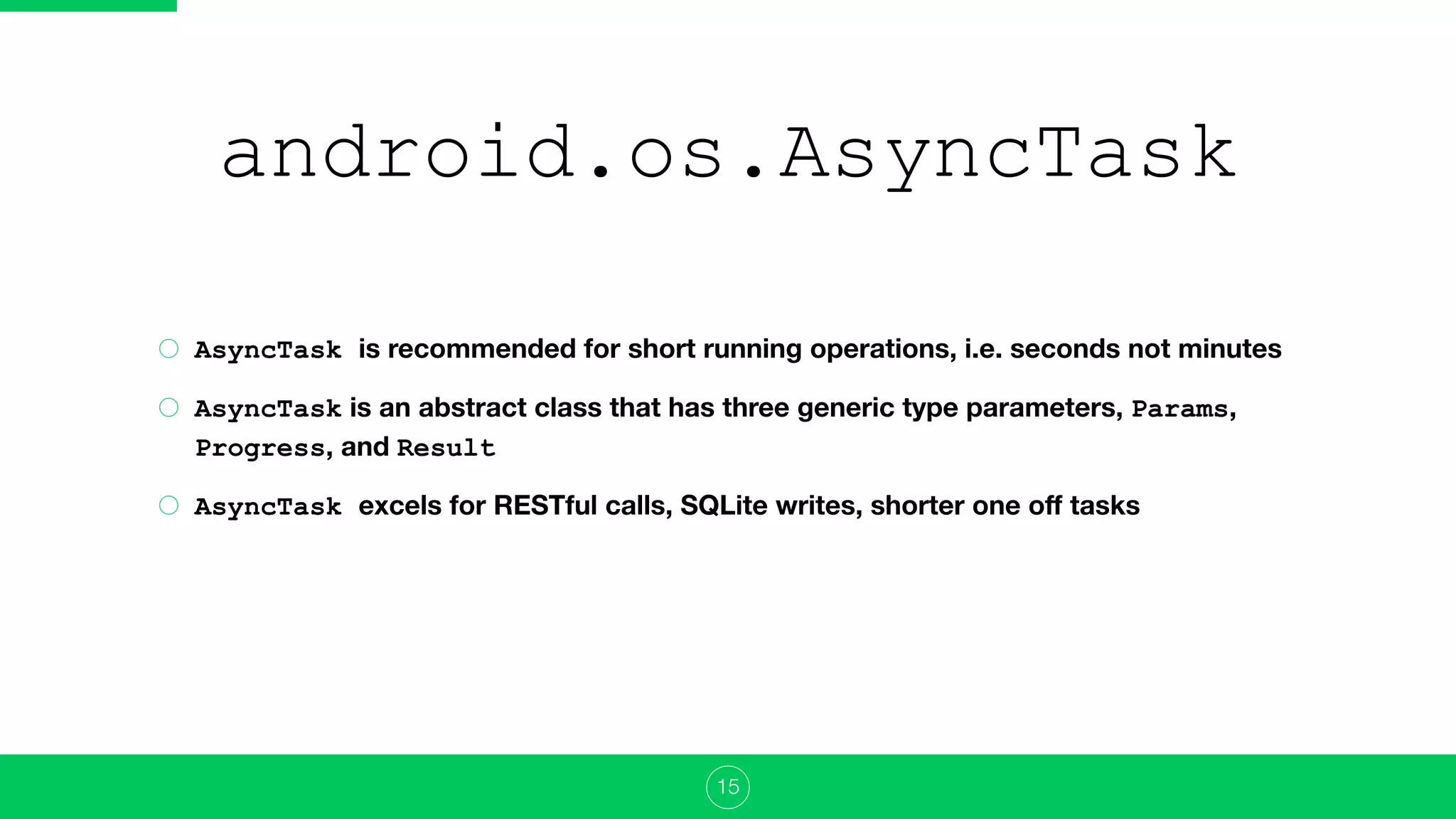 android.os.AsyncTask
AsyncTask is recommended for short running operations, i.e. seconds not minutes
AsyncTask is an abstract class that has three generic type parameters, Params,
Progress, and Result
AsyncTask excels for RESTful calls, SQLite writes, shorter one oﬀ tasks
15
 
