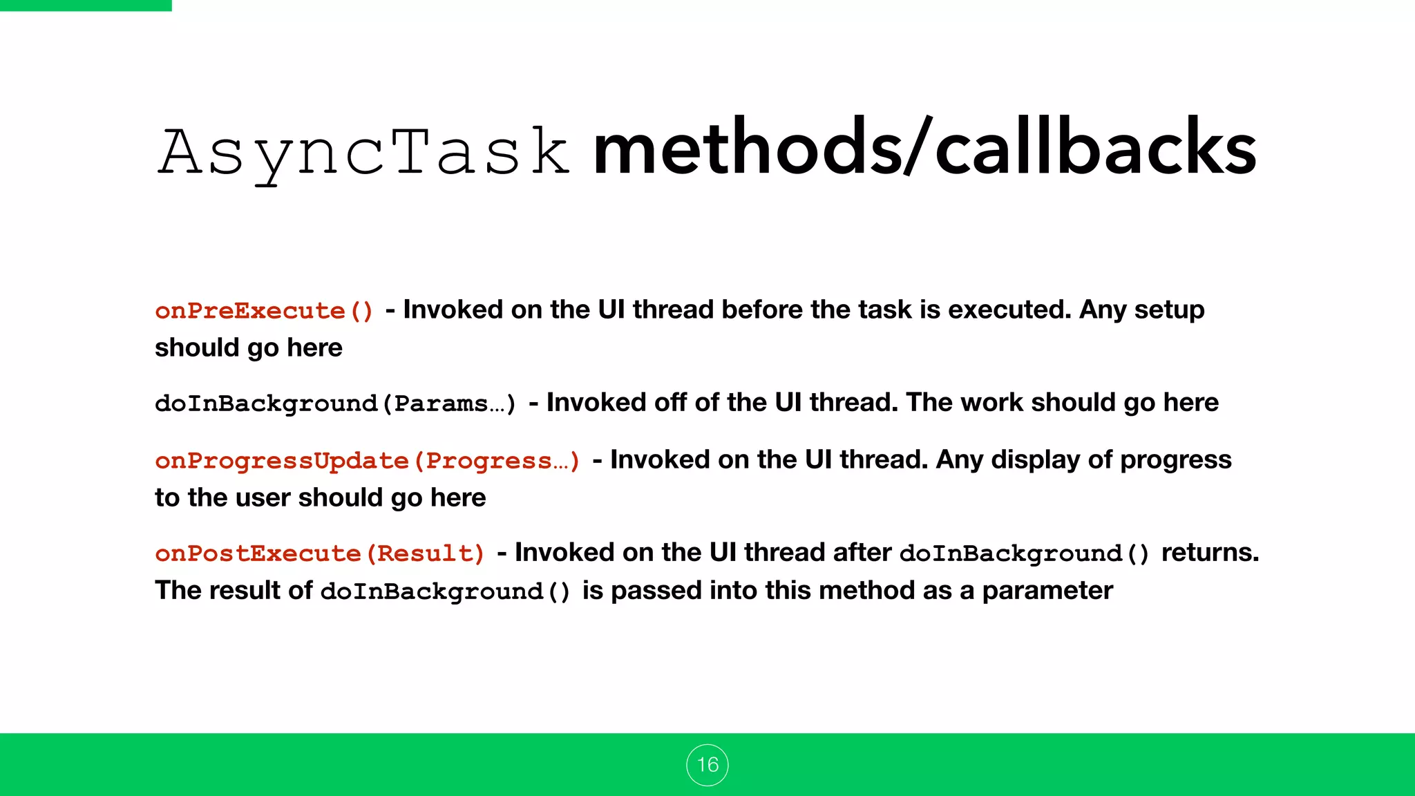 AsyncTask methods/callbacks
onPreExecute() - Invoked on the UI thread before the task is executed. Any setup
should go here
doInBackground(Params…) - Invoked oﬀ of the UI thread. The work should go here
onProgressUpdate(Progress…) - Invoked on the UI thread. Any display of progress
to the user should go here
onPostExecute(Result) - Invoked on the UI thread after doInBackground() returns.
The result of doInBackground() is passed into this method as a parameter
16
 