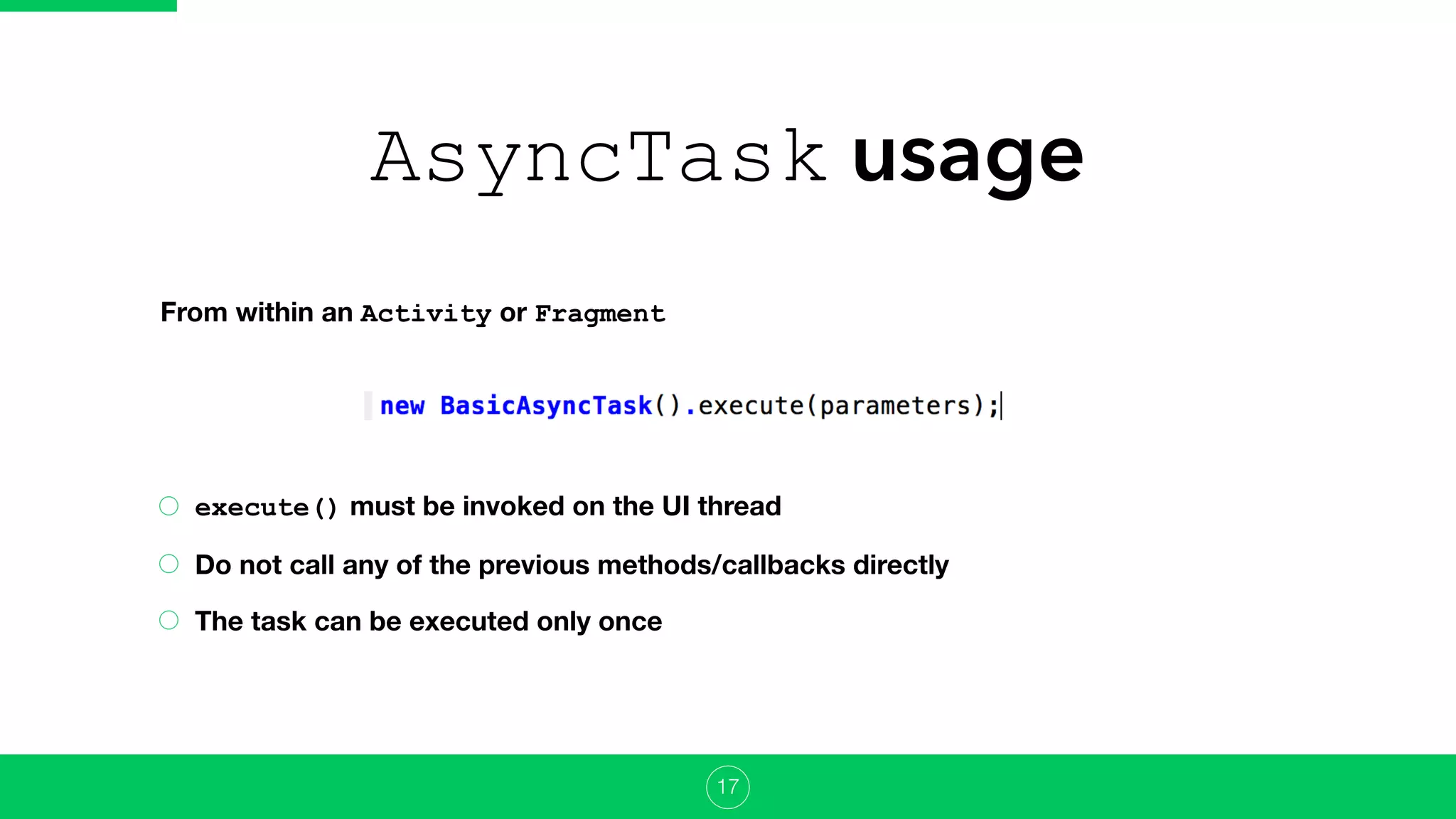 AsyncTask usage
execute() must be invoked on the UI thread
Do not call any of the previous methods/callbacks directly
The task can be executed only once
17
From within an Activity or Fragment
 