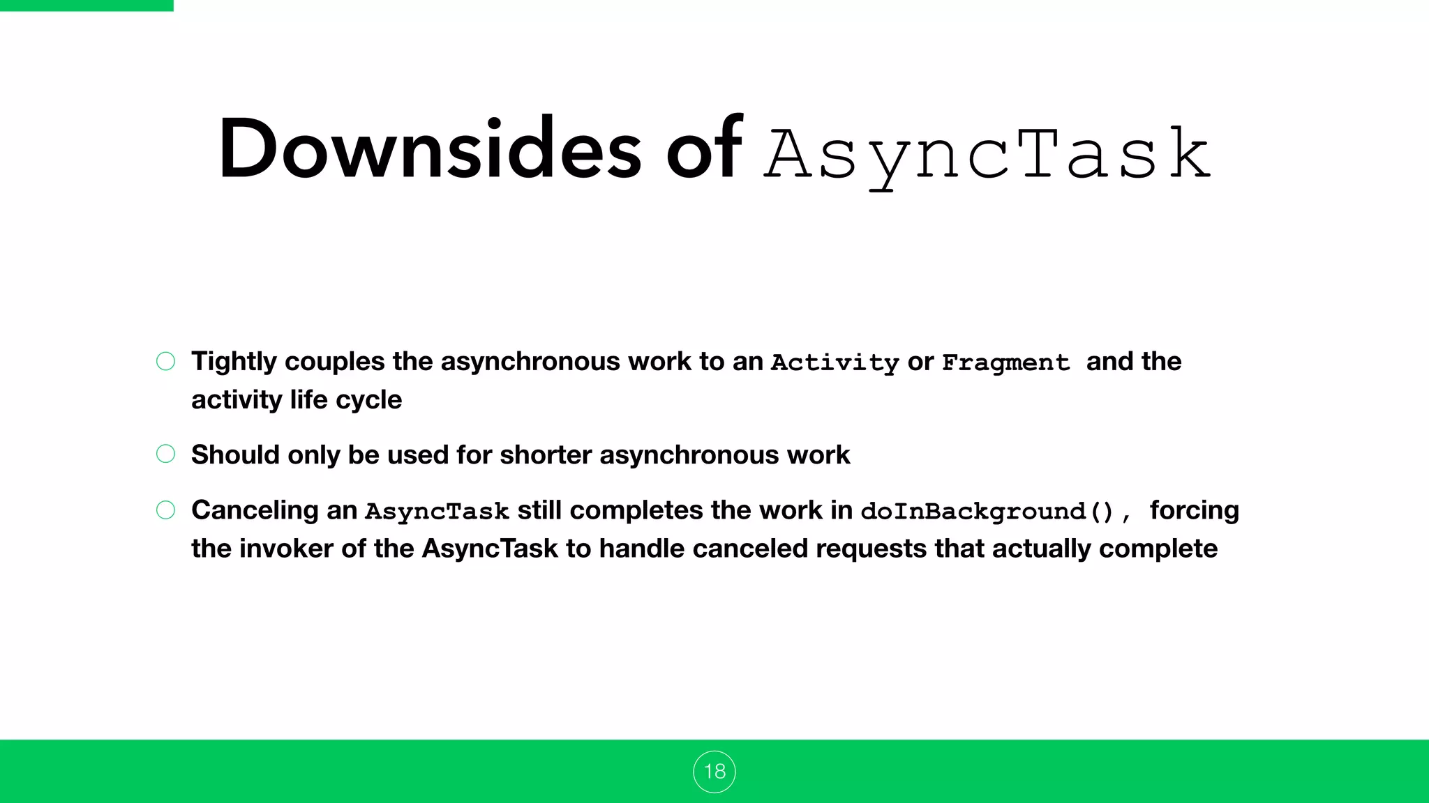Downsides of AsyncTask
Tightly couples the asynchronous work to an Activity or Fragment and the
activity life cycle
Should only be used for shorter asynchronous work
Canceling an AsyncTask still completes the work in doInBackground(), forcing
the invoker of the AsyncTask to handle canceled requests that actually complete
18
 