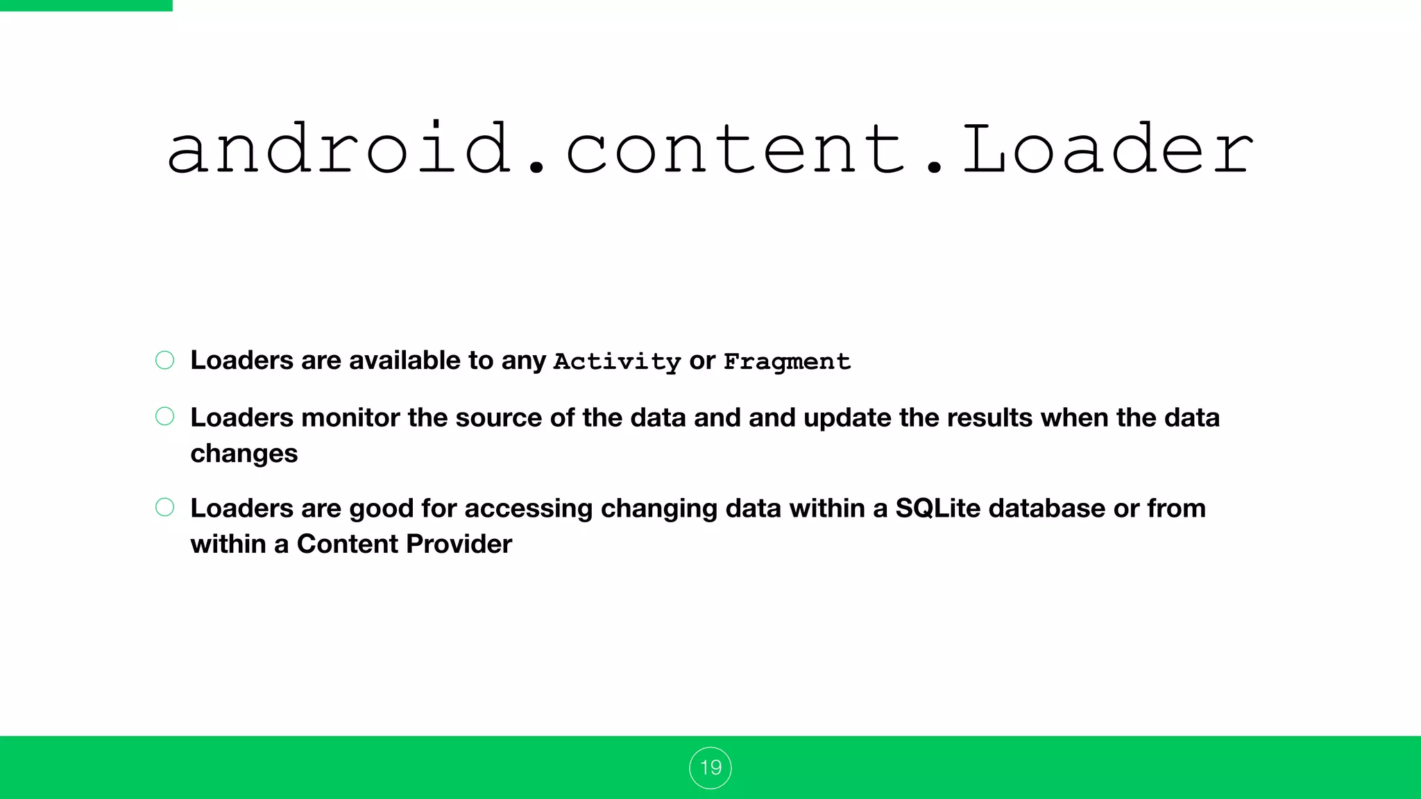 android.content.Loader
Loaders are available to any Activity or Fragment
Loaders monitor the source of the data and and update the results when the data
changes
Loaders are good for accessing changing data within a SQLite database or from
within a Content Provider
19
 