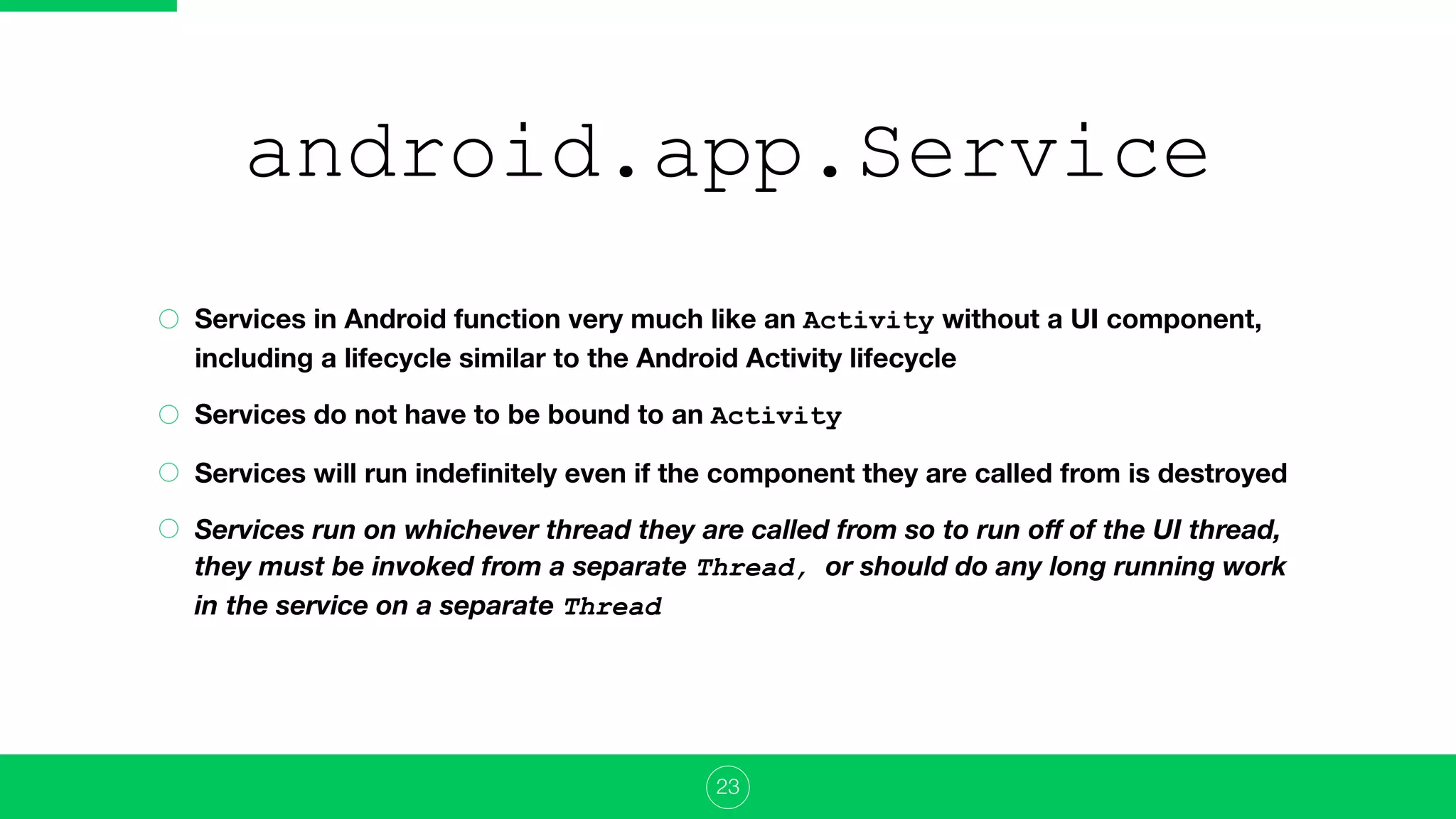 android.app.Service
Services in Android function very much like an Activity without a UI component,
including a lifecycle similar to the Android Activity lifecycle
Services do not have to be bound to an Activity
Services will run indeﬁnitely even if the component they are called from is destroyed
Services run on whichever thread they are called from so to run oﬀ of the UI thread,
they must be invoked from a separate Thread, or should do any long running work
in the service on a separate Thread
23
 