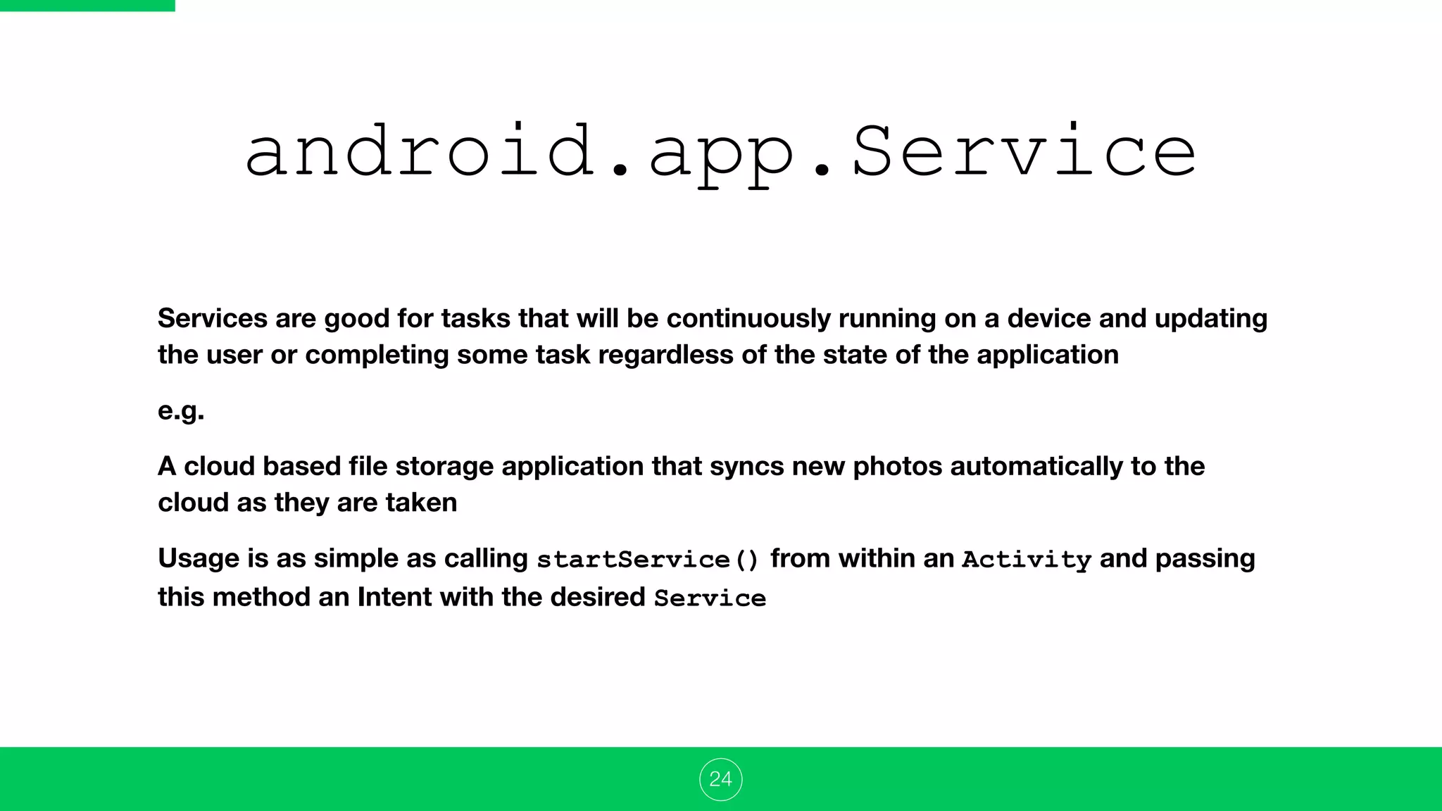 android.app.Service
Services are good for tasks that will be continuously running on a device and updating
the user or completing some task regardless of the state of the application
e.g.
A cloud based ﬁle storage application that syncs new photos automatically to the
cloud as they are taken
Usage is as simple as calling startService() from within an Activity and passing
this method an Intent with the desired Service
24
 