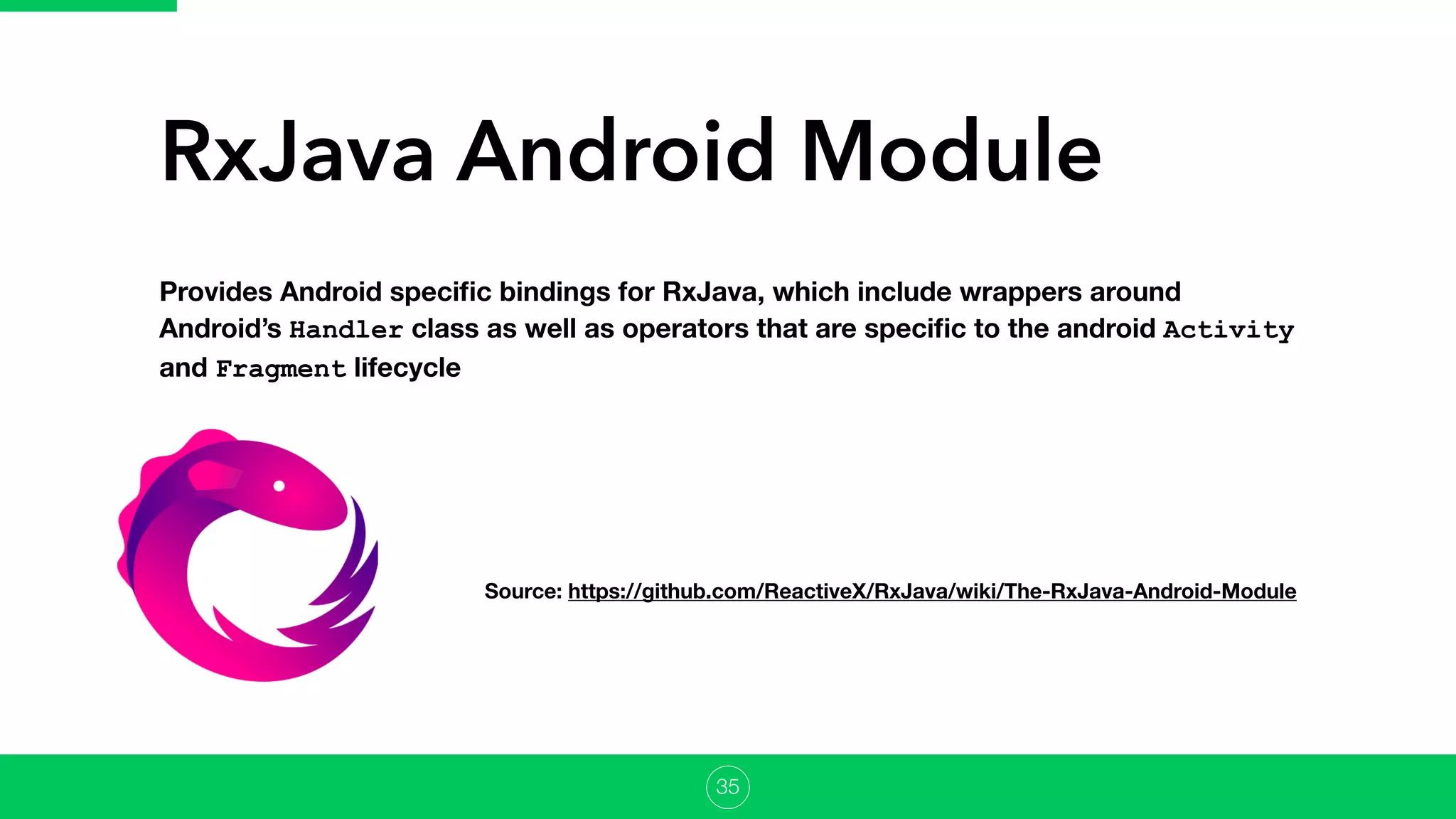 RxJava Android Module
Provides Android speciﬁc bindings for RxJava, which include wrappers around
Android’s Handler class as well as operators that are speciﬁc to the android Activity
and Fragment lifecycle
Source: https://github.com/ReactiveX/RxJava/wiki/The-RxJava-Android-Module
35
 