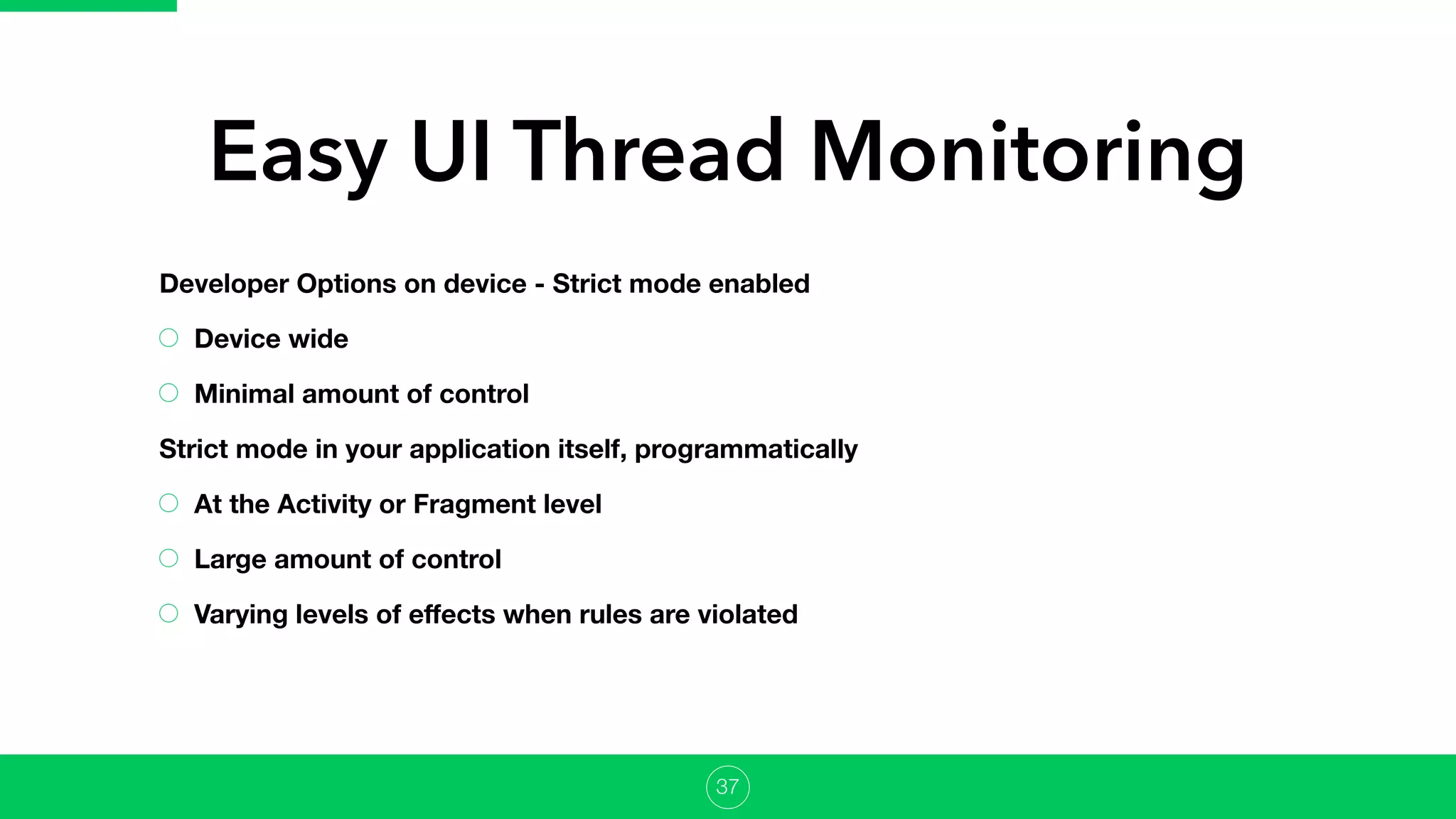 Easy UI Thread Monitoring
Developer Options on device - Strict mode enabled
Device wide
Minimal amount of control
Strict mode in your application itself, programmatically
At the Activity or Fragment level
Large amount of control
Varying levels of eﬀects when rules are violated
37
 