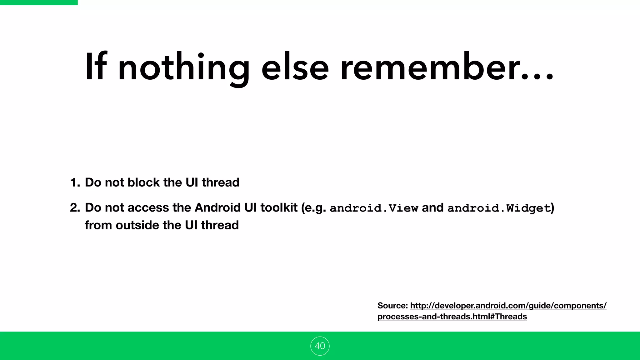 If nothing else remember…
1. Do not block the UI thread
2. Do not access the Android UI toolkit (e.g. android.View and android.Widget)
from outside the UI thread
40
Source: http://developer.android.com/guide/components/
processes-and-threads.html#Threads
 