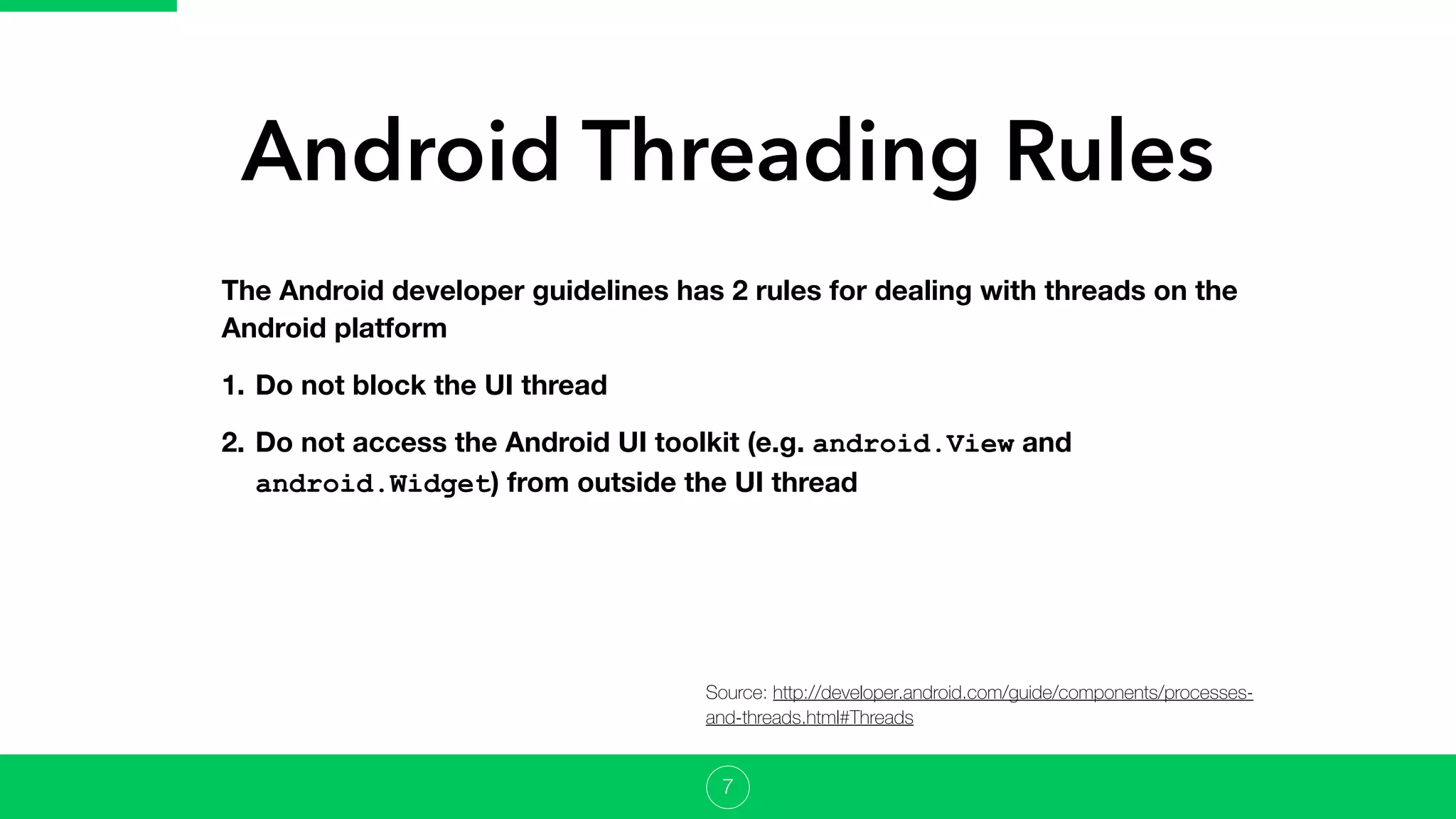 Android Threading Rules
7
The Android developer guidelines has 2 rules for dealing with threads on the
Android platform
1. Do not block the UI thread
2. Do not access the Android UI toolkit (e.g. android.View and
android.Widget) from outside the UI thread
Source: http://developer.android.com/guide/components/processes-
and-threads.html#Threads
 