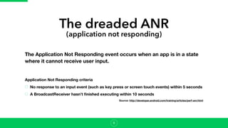 The dreaded ANR
(application not responding)
The Application Not Responding event occurs when an app is in a state
where it cannot receive user input.
8
Application Not Responding criteria
No response to an input event (such as key press or screen touch events) within 5 seconds
A BroadcastReceiver hasn't ﬁnished executing within 10 seconds
Source: http://developer.android.com/training/articles/perf-anr.html
 