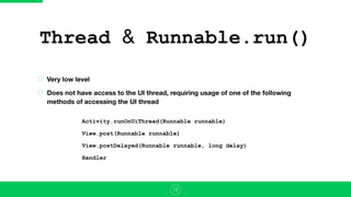 Thread & Runnable.run()
Very low level
Does not have access to the UI thread, requiring usage of one of the following
methods of accessing the UI thread
12
Activity.runOnUiThread(Runnable runnable)
View.post(Runnable runnable)
View.postDelayed(Runnable runnable, long delay)
Handler
 