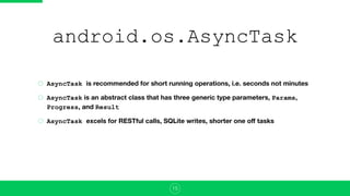android.os.AsyncTask
AsyncTask is recommended for short running operations, i.e. seconds not minutes
AsyncTask is an abstract class that has three generic type parameters, Params,
Progress, and Result
AsyncTask excels for RESTful calls, SQLite writes, shorter one oﬀ tasks
15
 