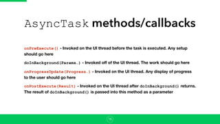 AsyncTask methods/callbacks
onPreExecute() - Invoked on the UI thread before the task is executed. Any setup
should go here
doInBackground(Params…) - Invoked oﬀ of the UI thread. The work should go here
onProgressUpdate(Progress…) - Invoked on the UI thread. Any display of progress
to the user should go here
onPostExecute(Result) - Invoked on the UI thread after doInBackground() returns.
The result of doInBackground() is passed into this method as a parameter
16
 