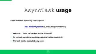 AsyncTask usage
execute() must be invoked on the UI thread
Do not call any of the previous methods/callbacks directly
The task can be executed only once
17
From within an Activity or Fragment
 