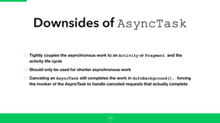 Downsides of AsyncTask
Tightly couples the asynchronous work to an Activity or Fragment and the
activity life cycle
Should only be used for shorter asynchronous work
Canceling an AsyncTask still completes the work in doInBackground(), forcing
the invoker of the AsyncTask to handle canceled requests that actually complete
18
 