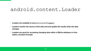 android.content.Loader
Loaders are available to any Activity or Fragment
Loaders monitor the source of the data and and update the results when the data
changes
Loaders are good for accessing changing data within a SQLite database or from
within a Content Provider
19
 