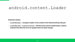 android.content.Loader
Important classes:
LoaderManager - managers loaders in the context of the Android Activity Lifecycle
LoaderManager.LoaderCallbacks - Interface that must be implemented, contains
methods that allow the UI to be updated when the data changes
20
 