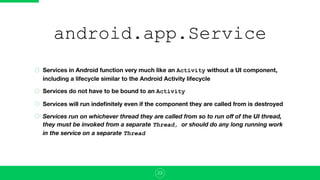 android.app.Service
Services in Android function very much like an Activity without a UI component,
including a lifecycle similar to the Android Activity lifecycle
Services do not have to be bound to an Activity
Services will run indeﬁnitely even if the component they are called from is destroyed
Services run on whichever thread they are called from so to run oﬀ of the UI thread,
they must be invoked from a separate Thread, or should do any long running work
in the service on a separate Thread
23
 