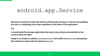 android.app.Service
Services are good for tasks that will be continuously running on a device and updating
the user or completing some task regardless of the state of the application
e.g.
A cloud based ﬁle storage application that syncs new photos automatically to the
cloud as they are taken
Usage is as simple as calling startService() from within an Activity and passing
this method an Intent with the desired Service
24
 