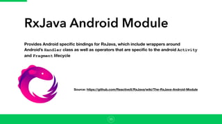 RxJava Android Module
Provides Android speciﬁc bindings for RxJava, which include wrappers around
Android’s Handler class as well as operators that are speciﬁc to the android Activity
and Fragment lifecycle
Source: https://github.com/ReactiveX/RxJava/wiki/The-RxJava-Android-Module
35
 