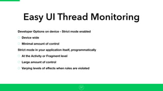 Easy UI Thread Monitoring
Developer Options on device - Strict mode enabled
Device wide
Minimal amount of control
Strict mode in your application itself, programmatically
At the Activity or Fragment level
Large amount of control
Varying levels of eﬀects when rules are violated
37
 