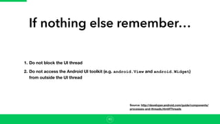 If nothing else remember…
1. Do not block the UI thread
2. Do not access the Android UI toolkit (e.g. android.View and android.Widget)
from outside the UI thread
40
Source: http://developer.android.com/guide/components/
processes-and-threads.html#Threads
 