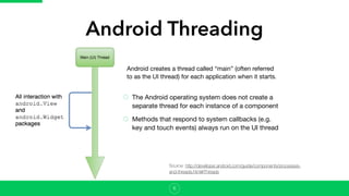 Android Threading
The Android operating system does not create a
separate thread for each instance of a component

Methods that respond to system callbacks (e.g.
key and touch events) always run on the UI thread
6
Android creates a thread called “main” (often referred
to as the UI thread) for each application when it starts. 

Source: http://developer.android.com/guide/components/processes-
and-threads.html#Threads
 