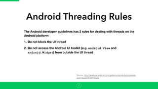 Android Threading Rules
7
The Android developer guidelines has 2 rules for dealing with threads on the
Android platform
1. Do not block the UI thread
2. Do not access the Android UI toolkit (e.g. android.View and
android.Widget) from outside the UI thread
Source: http://developer.android.com/guide/components/processes-
and-threads.html#Threads
 