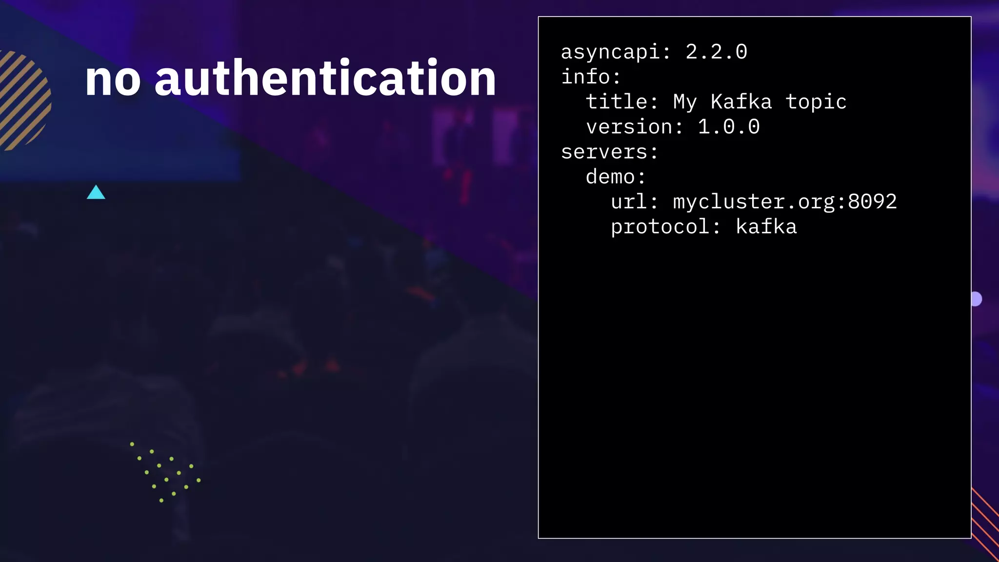 asyncapi: 2.2.0
info:
title: My Kafka topic
version: 1.0.0
servers:
demo:
url: mycluster.org:8092
protocol: kafka
no authentication
 