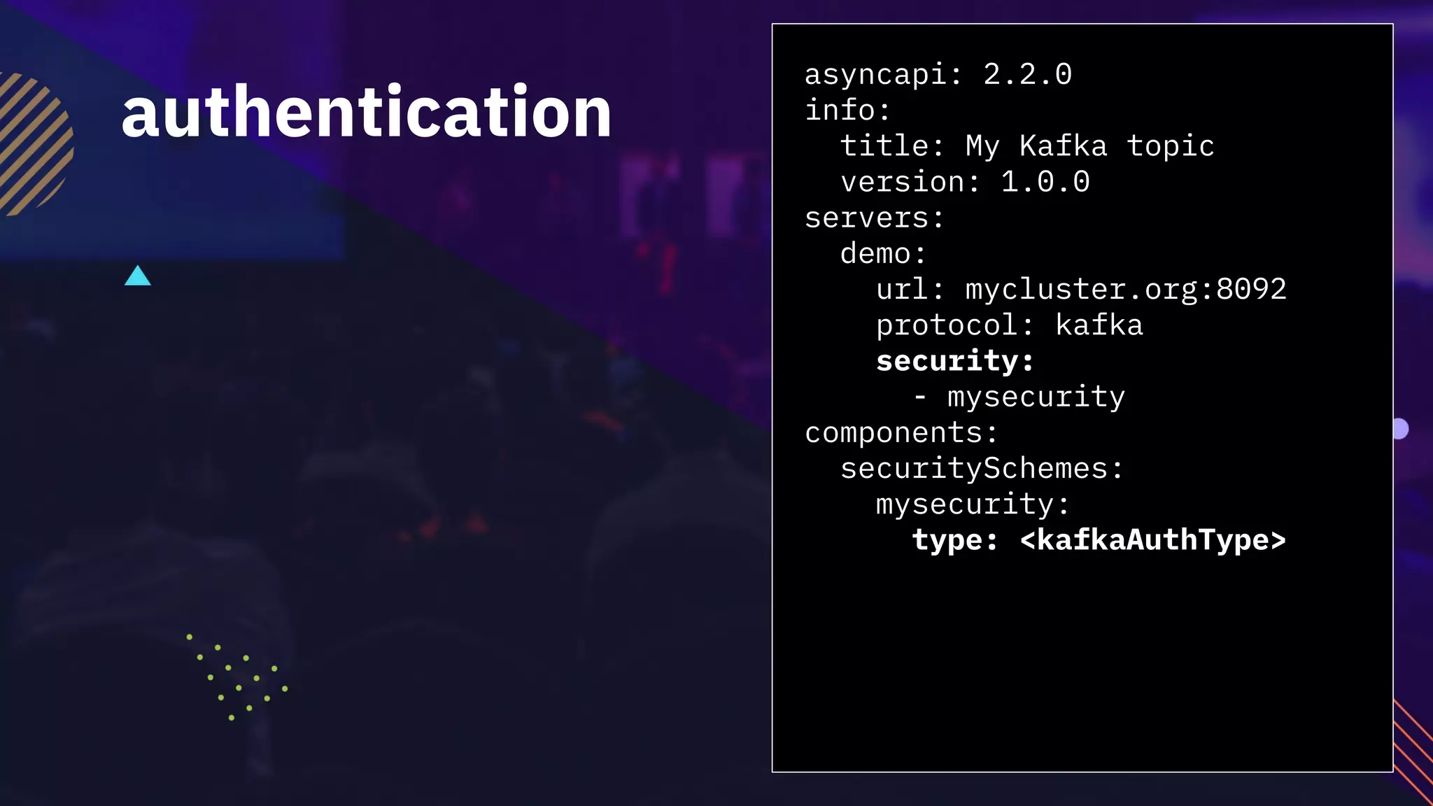 asyncapi: 2.2.0
info:
title: My Kafka topic
version: 1.0.0
servers:
demo:
url: mycluster.org:8092
protocol: kafka
security:
- mysecurity
components:
securitySchemes:
mysecurity:
type: <kafkaAuthType>
authentication
 