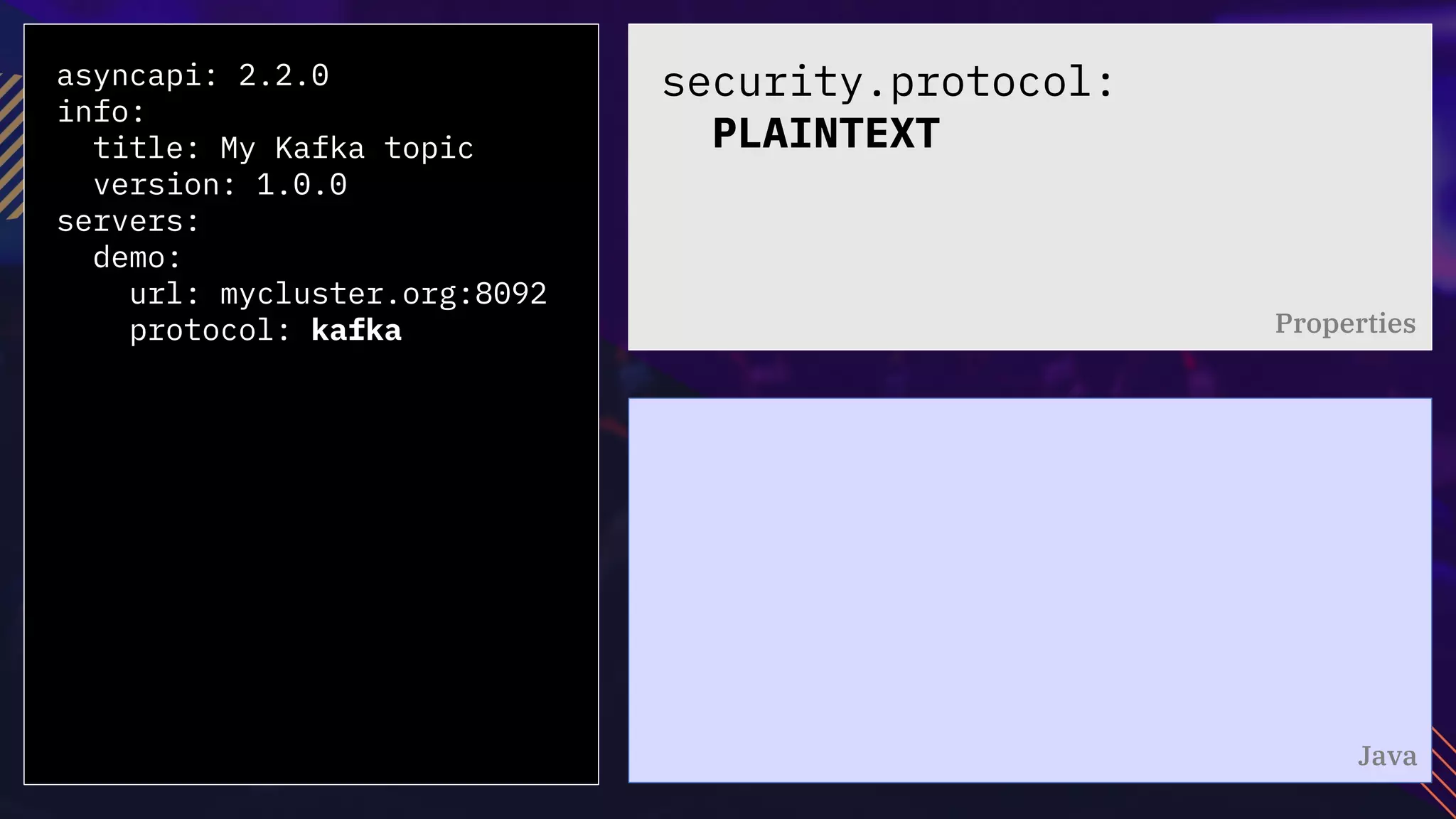 asyncapi: 2.2.0
info:
title: My Kafka topic
version: 1.0.0
servers:
demo:
url: mycluster.org:8092
protocol: kafka
security.protocol:
PLAINTEXT
Properties
Java
 