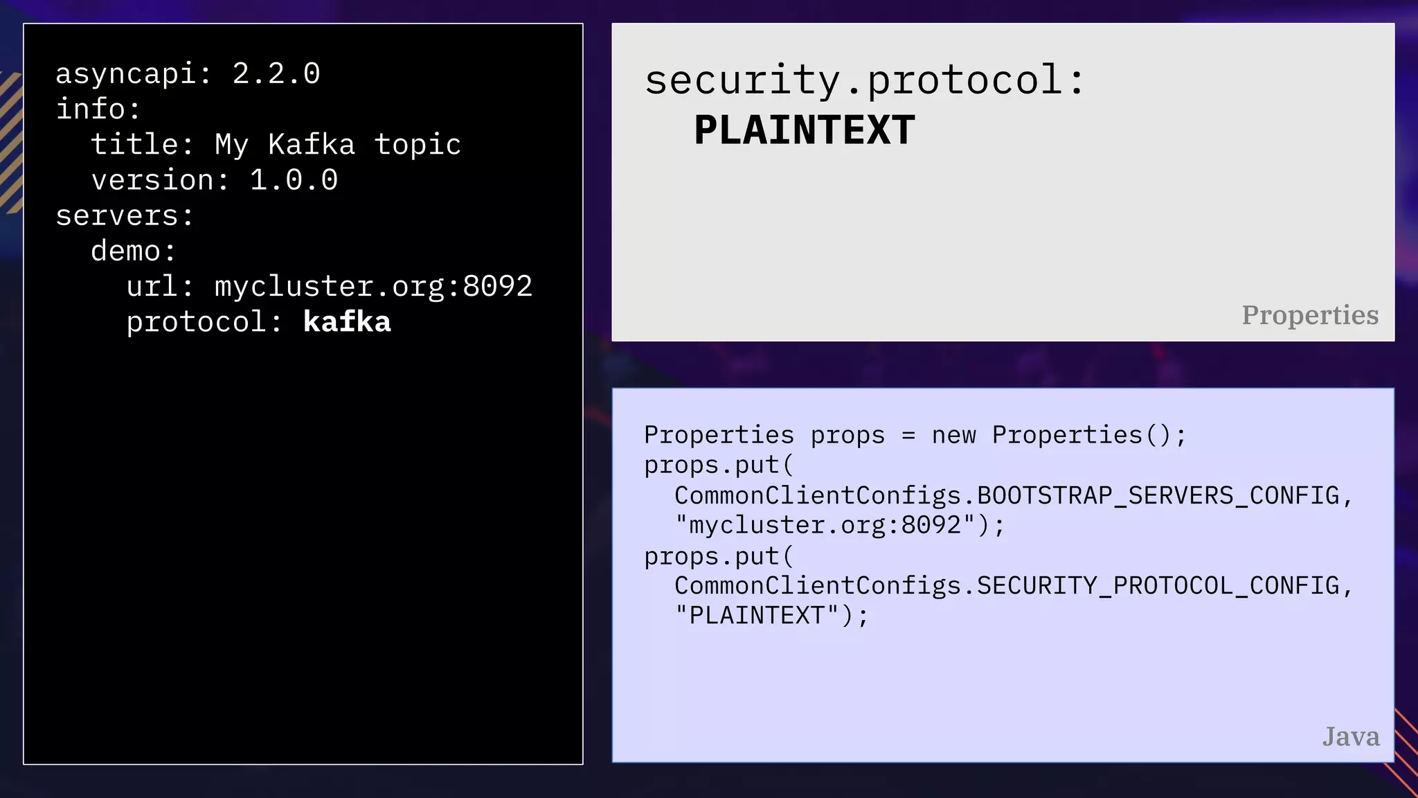 asyncapi: 2.2.0
info:
title: My Kafka topic
version: 1.0.0
servers:
demo:
url: mycluster.org:8092
protocol: kafka
Properties props = new Properties();
props.put(
CommonClientConfigs.BOOTSTRAP_SERVERS_CONFIG,
"mycluster.org:8092");
props.put(
CommonClientConfigs.SECURITY_PROTOCOL_CONFIG,
"PLAINTEXT");
security.protocol:
PLAINTEXT
Properties
Java
 