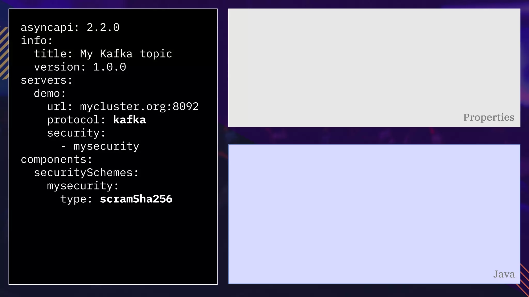 asyncapi: 2.2.0
info:
title: My Kafka topic
version: 1.0.0
servers:
demo:
url: mycluster.org:8092
protocol: kafka
security:
- mysecurity
components:
securitySchemes:
mysecurity:
type: scramSha256
Properties
Java
 