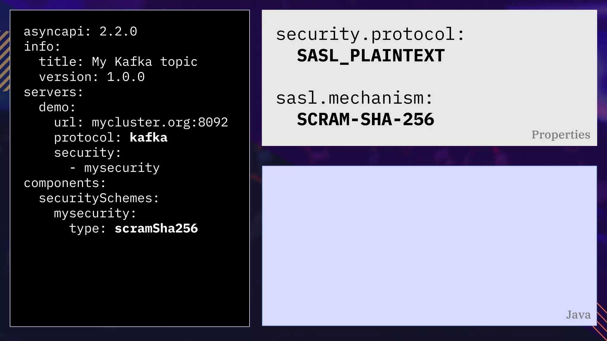 asyncapi: 2.2.0
info:
title: My Kafka topic
version: 1.0.0
servers:
demo:
url: mycluster.org:8092
protocol: kafka
security:
- mysecurity
components:
securitySchemes:
mysecurity:
type: scramSha256
security.protocol:
SASL_PLAINTEXT
sasl.mechanism:
SCRAM-SHA-256
Properties
Java
 