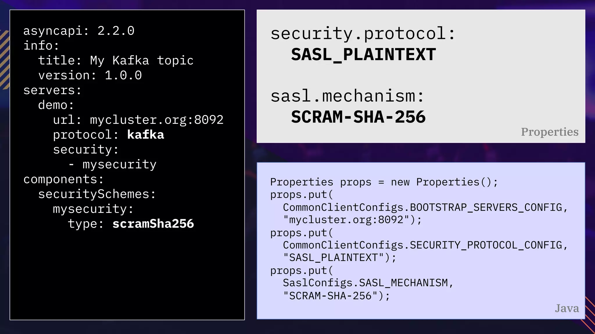 asyncapi: 2.2.0
info:
title: My Kafka topic
version: 1.0.0
servers:
demo:
url: mycluster.org:8092
protocol: kafka
security:
- mysecurity
components:
securitySchemes:
mysecurity:
type: scramSha256
Properties props = new Properties();
props.put(
CommonClientConfigs.BOOTSTRAP_SERVERS_CONFIG,
"mycluster.org:8092");
props.put(
CommonClientConfigs.SECURITY_PROTOCOL_CONFIG,
"SASL_PLAINTEXT");
props.put(
SaslConfigs.SASL_MECHANISM,
"SCRAM-SHA-256");
security.protocol:
SASL_PLAINTEXT
sasl.mechanism:
SCRAM-SHA-256
Properties
Java
 
