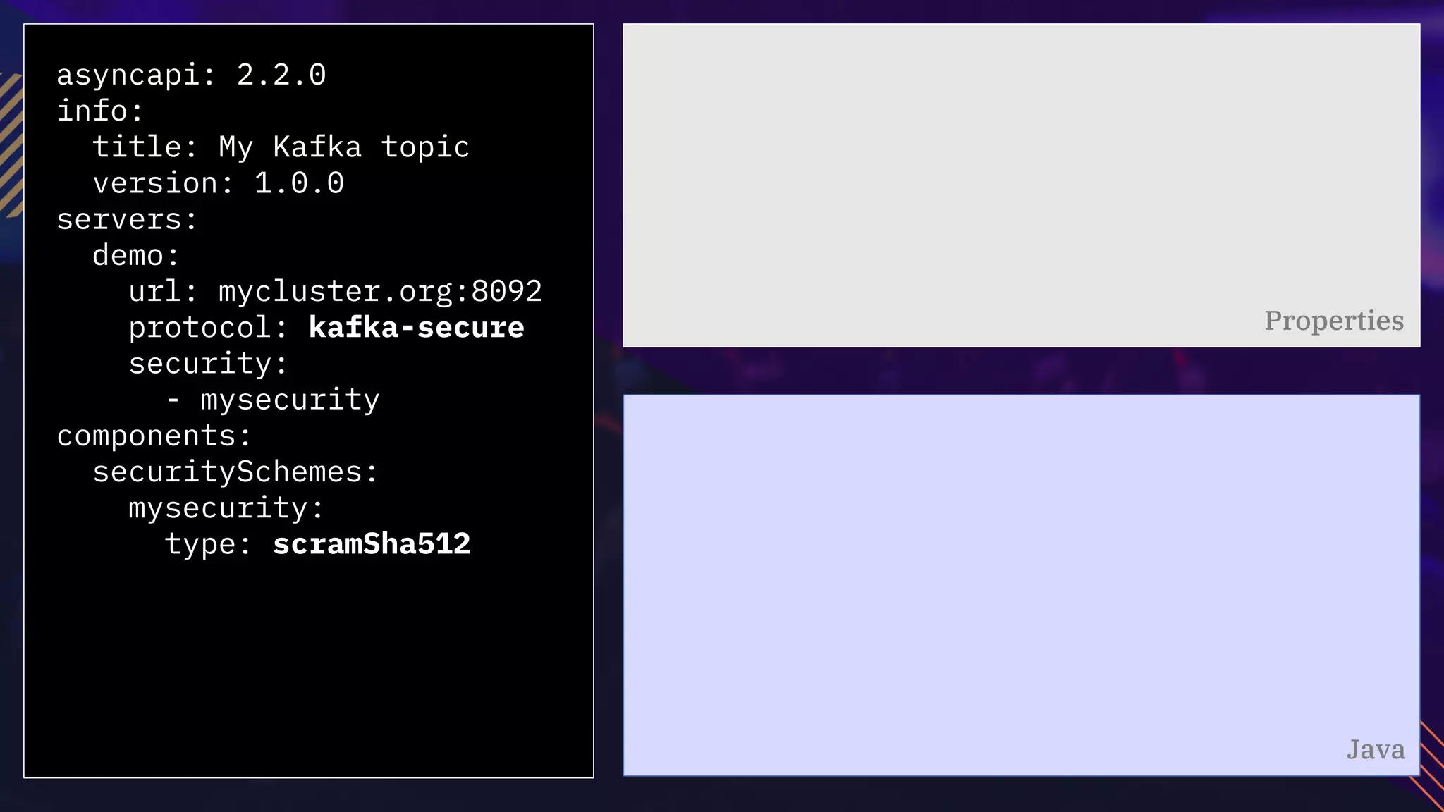 asyncapi: 2.2.0
info:
title: My Kafka topic
version: 1.0.0
servers:
demo:
url: mycluster.org:8092
protocol: kafka-secure
security:
- mysecurity
components:
securitySchemes:
mysecurity:
type: scramSha512
Properties
Java
 