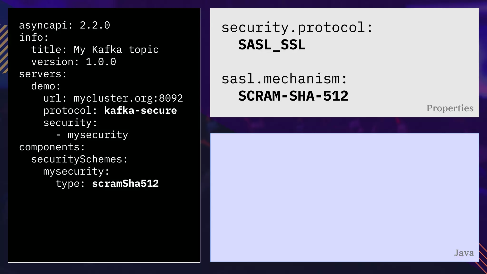 asyncapi: 2.2.0
info:
title: My Kafka topic
version: 1.0.0
servers:
demo:
url: mycluster.org:8092
protocol: kafka-secure
security:
- mysecurity
components:
securitySchemes:
mysecurity:
type: scramSha512
security.protocol:
SASL_SSL
sasl.mechanism:
SCRAM-SHA-512
Properties
Java
 
