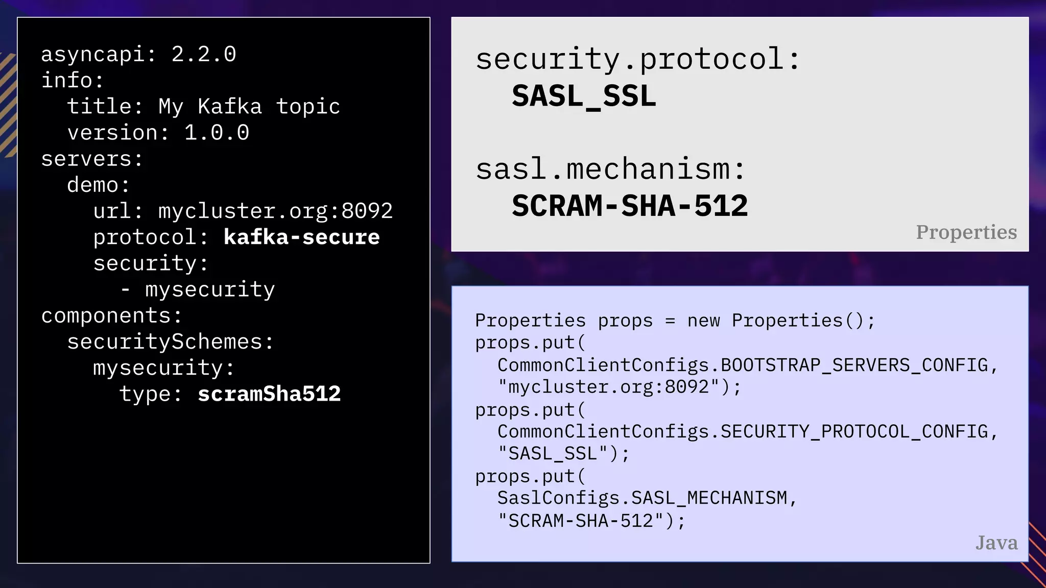 asyncapi: 2.2.0
info:
title: My Kafka topic
version: 1.0.0
servers:
demo:
url: mycluster.org:8092
protocol: kafka-secure
security:
- mysecurity
components:
securitySchemes:
mysecurity:
type: scramSha512
Properties props = new Properties();
props.put(
CommonClientConfigs.BOOTSTRAP_SERVERS_CONFIG,
"mycluster.org:8092");
props.put(
CommonClientConfigs.SECURITY_PROTOCOL_CONFIG,
"SASL_SSL");
props.put(
SaslConfigs.SASL_MECHANISM,
"SCRAM-SHA-512");
security.protocol:
SASL_SSL
sasl.mechanism:
SCRAM-SHA-512
Properties
Java
 