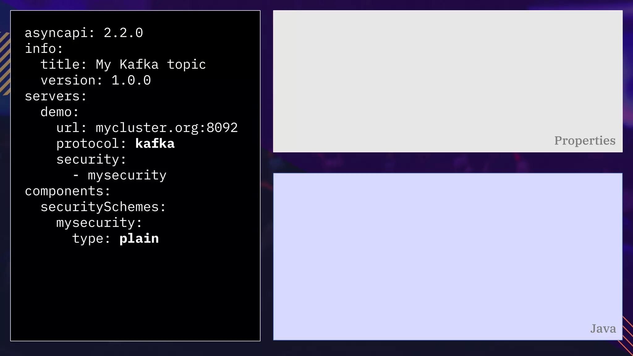 asyncapi: 2.2.0
info:
title: My Kafka topic
version: 1.0.0
servers:
demo:
url: mycluster.org:8092
protocol: kafka
security:
- mysecurity
components:
securitySchemes:
mysecurity:
type: plain
Properties
Java
 