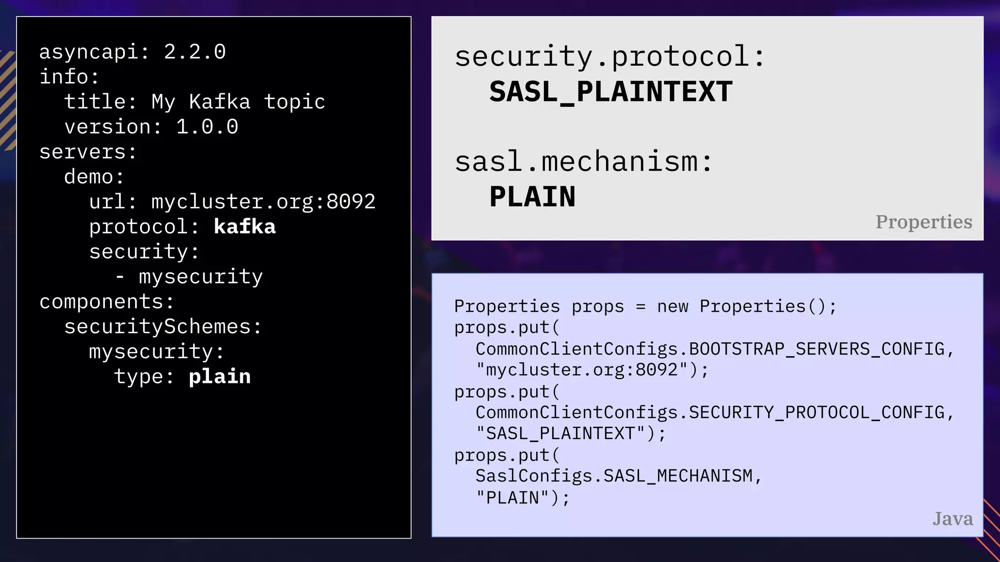 asyncapi: 2.2.0
info:
title: My Kafka topic
version: 1.0.0
servers:
demo:
url: mycluster.org:8092
protocol: kafka
security:
- mysecurity
components:
securitySchemes:
mysecurity:
type: plain
Properties props = new Properties();
props.put(
CommonClientConfigs.BOOTSTRAP_SERVERS_CONFIG,
"mycluster.org:8092");
props.put(
CommonClientConfigs.SECURITY_PROTOCOL_CONFIG,
"SASL_PLAINTEXT");
props.put(
SaslConfigs.SASL_MECHANISM,
"PLAIN");
security.protocol:
SASL_PLAINTEXT
sasl.mechanism:
PLAIN
Properties
Java
 