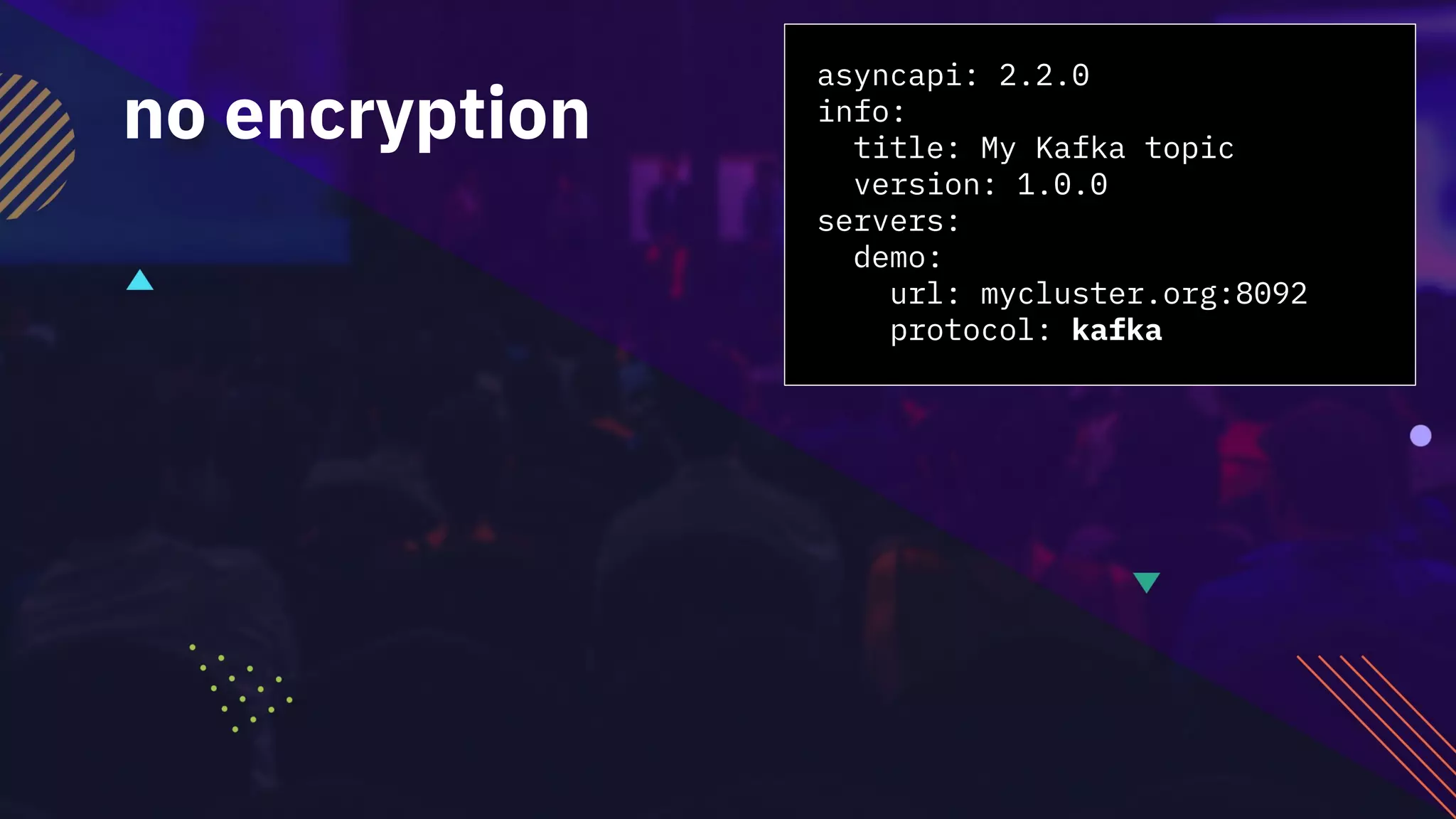 asyncapi: 2.2.0
info:
title: My Kafka topic
version: 1.0.0
servers:
demo:
url: mycluster.org:8092
protocol: kafka
no encryption
 