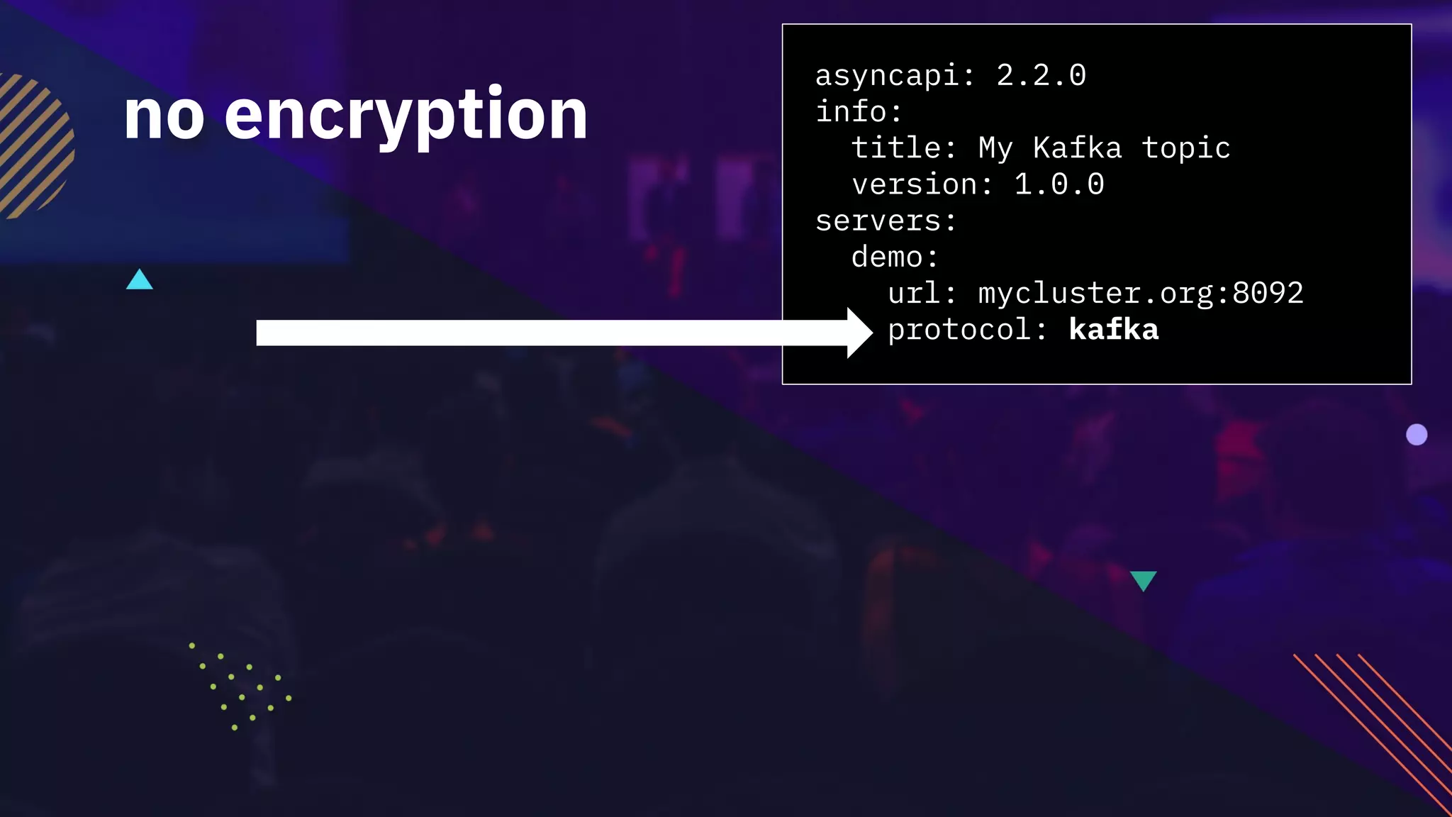 asyncapi: 2.2.0
info:
title: My Kafka topic
version: 1.0.0
servers:
demo:
url: mycluster.org:8092
protocol: kafka
no encryption
 