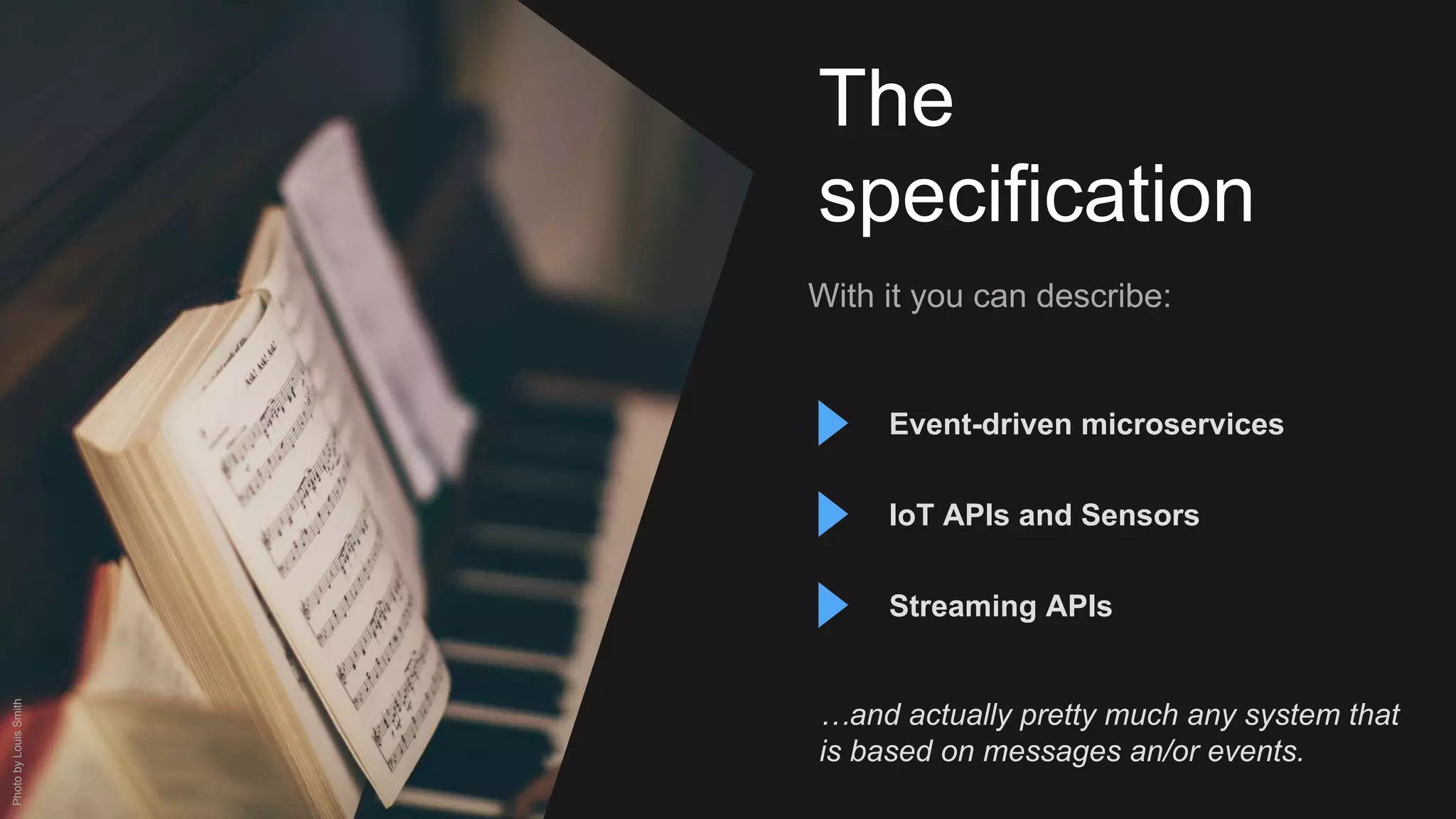 The
specification
With it you can describe:
Event-driven microservices
IoT APIs and Sensors
…and actually pretty much any system that
is based on messages an/or events.
PhotobyLouisSmith
Streaming APIs
 