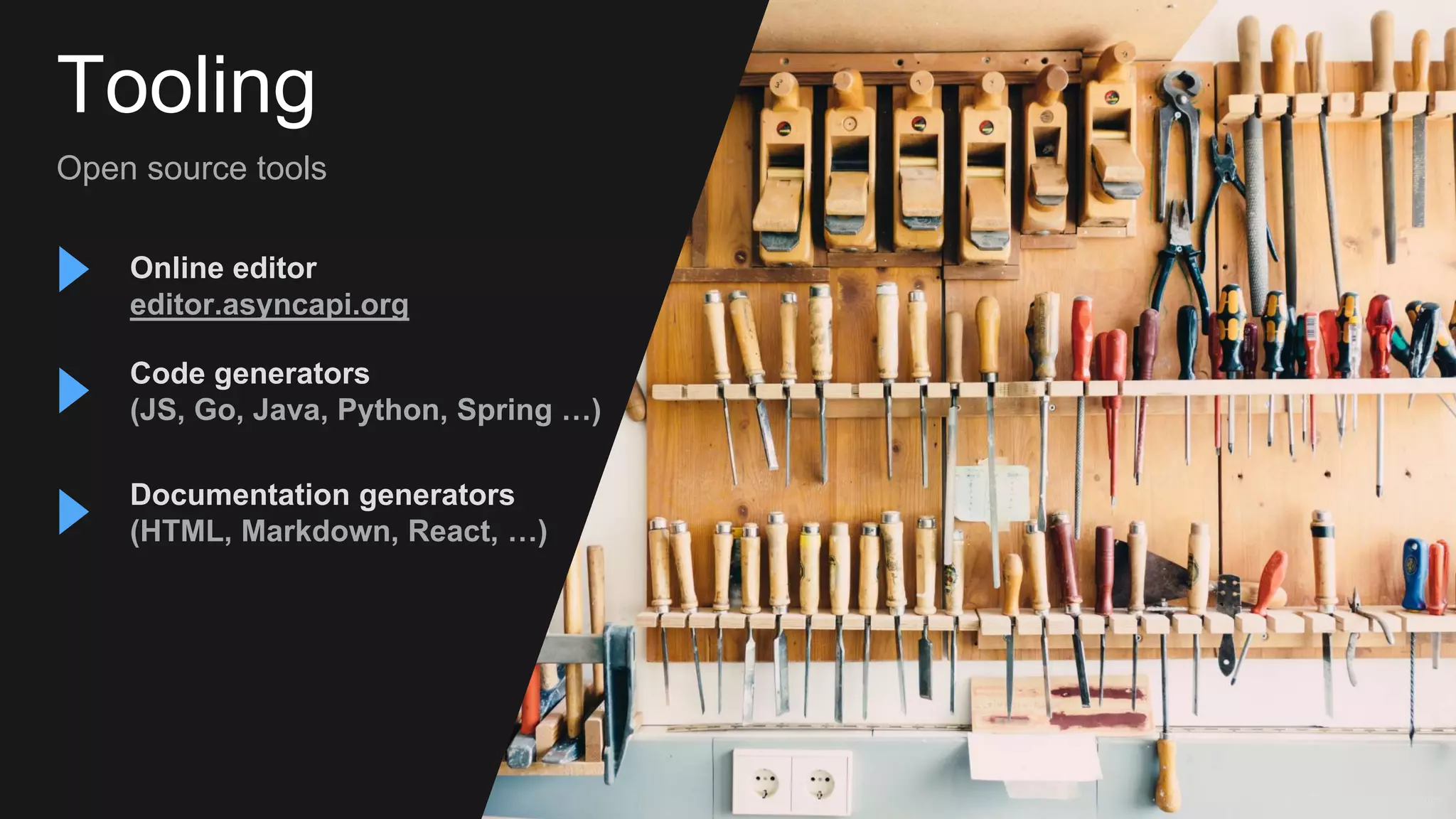 Tooling
Open source tools
Documentation generators
(HTML, Markdown, React, …)
Code generators
(JS, Go, Java, Python, Spring …)
Online editor
editor.asyncapi.org
Photo by Barn Images
 