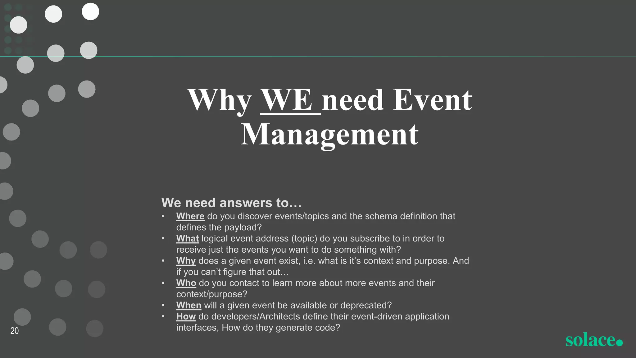 Why WE need Event
Management
20
We need answers to…
• Where do you discover events/topics and the schema definition that
defines the payload?
• What logical event address (topic) do you subscribe to in order to
receive just the events you want to do something with?
• Why does a given event exist, i.e. what is it’s context and purpose. And
if you can’t figure that out…
• Who do you contact to learn more about more events and their
context/purpose?
• When will a given event be available or deprecated?
• How do developers/Architects define their event-driven application
interfaces, How do they generate code?
 