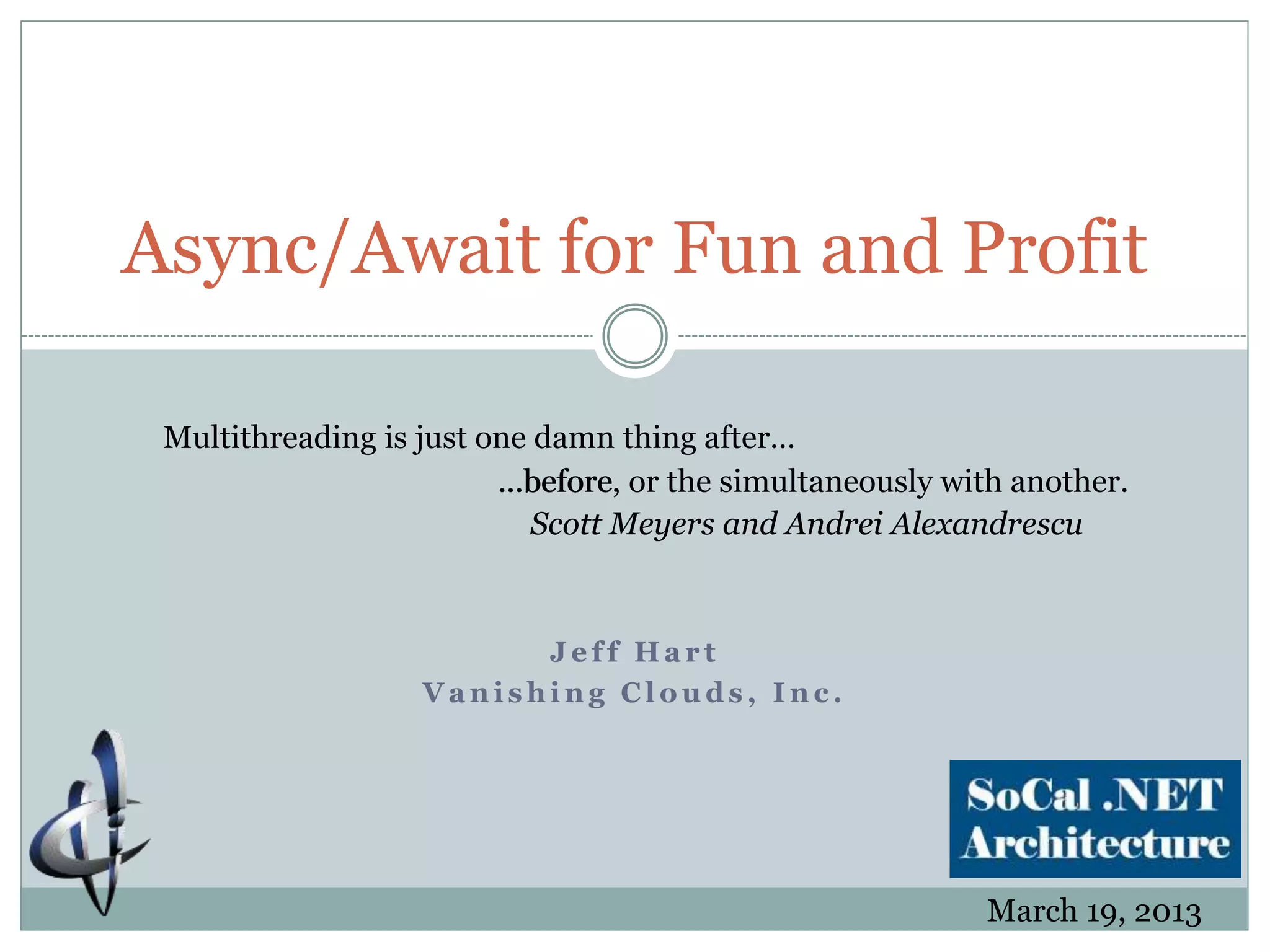 J e f f H a r t
V a n i s h i n g C l o u d s , I n c .
Async/Await for Fun and Profit
Multithreading is just one damn thing after…
…before, or the simultaneously with another.
Scott Meyers and Andrei Alexandrescu
…before
March 19, 2013
 