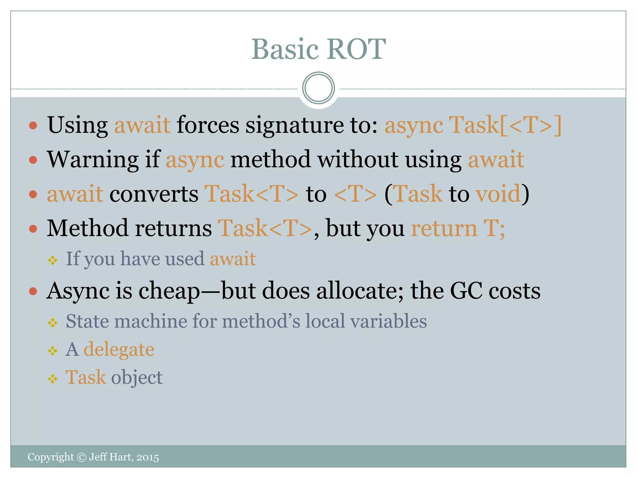 Basic ROT
 Using await forces signature to: async Task[<T>]
 Warning if async method without using await
 await converts Task<T> to <T> (Task to void)
 Method returns Task<T>, but you return T;
 If you have used await
 Async is cheap—but does allocate; the GC costs
 State machine for method’s local variables
 A delegate
 Task object
Copyright © Jeff Hart, 2015
 