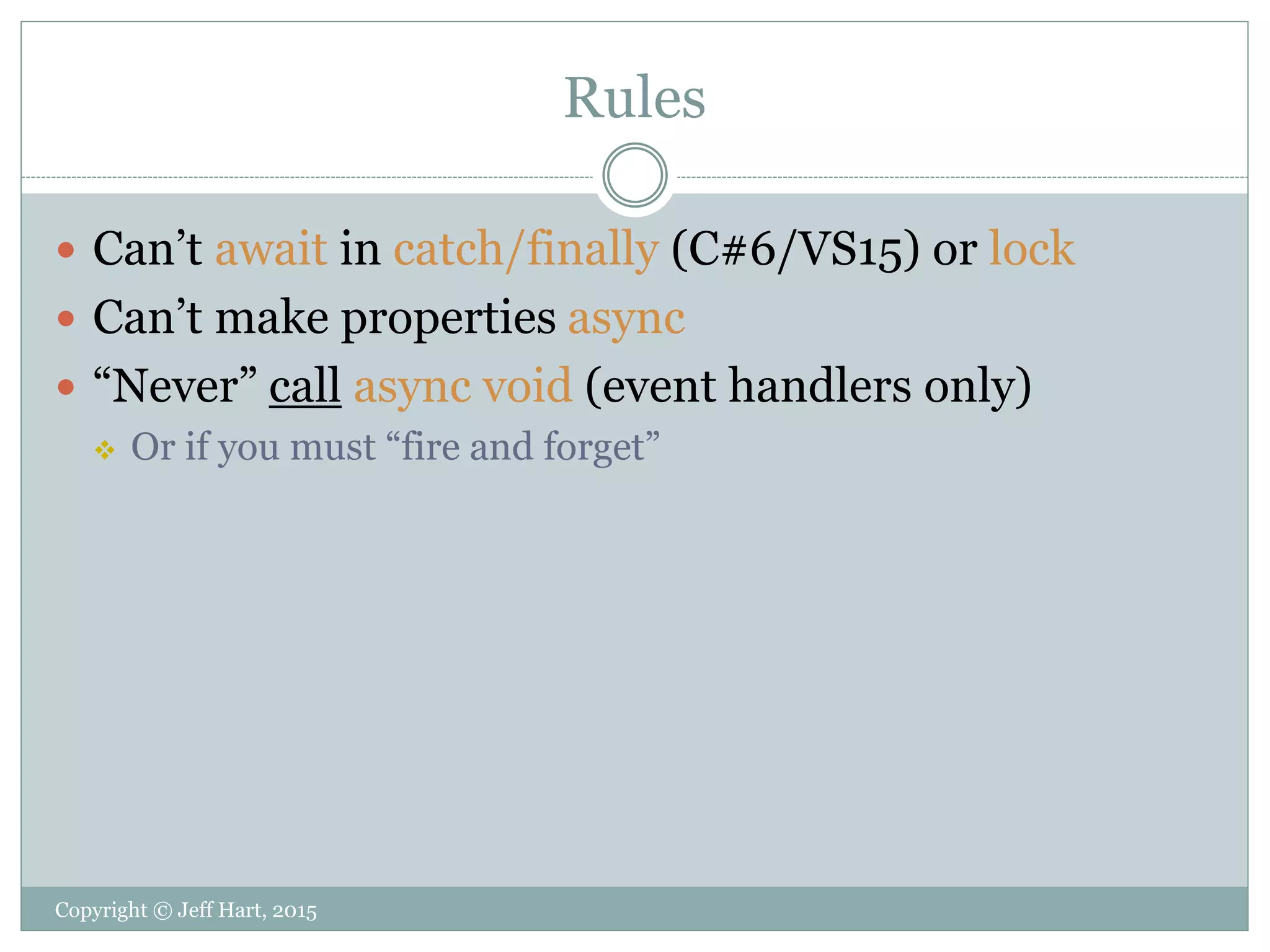 Rules
Copyright © Jeff Hart, 2015
 Can’t await in catch/finally (C#6/VS15) or lock
 Can’t make properties async
 “Never” call async void (event handlers only)
 Or if you must “fire and forget”
 