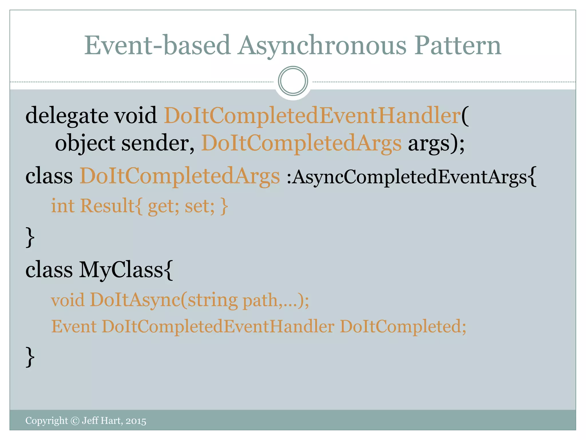 Event-based Asynchronous Pattern
delegate void DoItCompletedEventHandler(
object sender, DoItCompletedArgs args);
class DoItCompletedArgs :AsyncCompletedEventArgs{
int Result{ get; set; }
}
class MyClass{
void DoItAsync(string path,…);
Event DoItCompletedEventHandler DoItCompleted;
}
Copyright © Jeff Hart, 2015
 