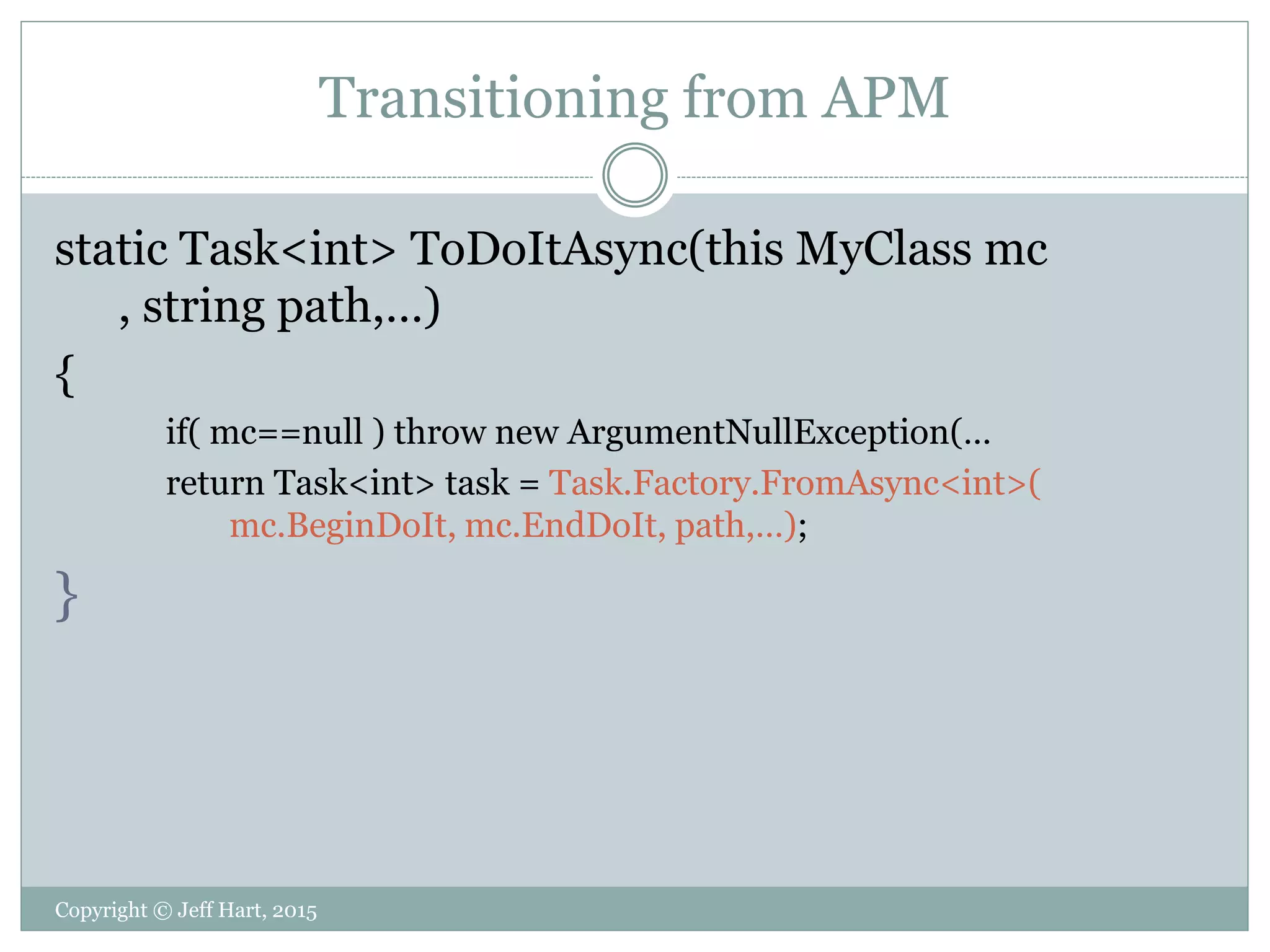 Transitioning from APM
static Task<int> ToDoItAsync(this MyClass mc
, string path,…)
{
if( mc==null ) throw new ArgumentNullException(…
return Task<int> task = Task.Factory.FromAsync<int>(
mc.BeginDoIt, mc.EndDoIt, path,…);
}
Copyright © Jeff Hart, 2015
 